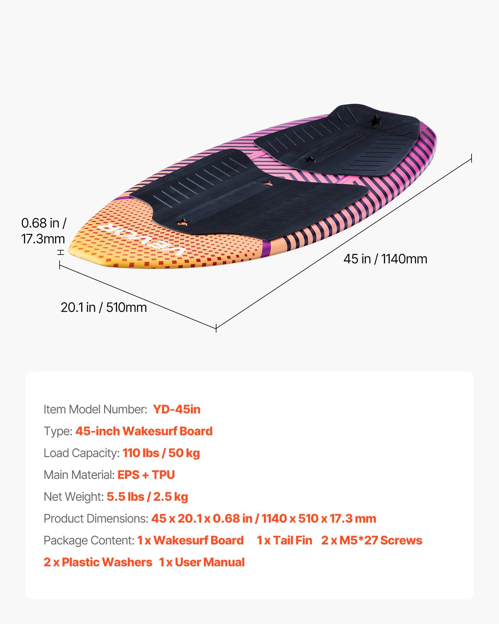 0.68 in / 17.3mm  
45 in / 1140mm  
20.1 in / 510mm  

Item Model Number: YD-45in  
Type: 45-inch Wakesurf Board  
Load Capacity: 110 lbs / 50 kg  
Main Material: EPS + TPU  
Net Weight: 5.5 lbs / 2.5 kg  
Product Dimensions: 45 x 20.1 x 0.68 in / 1140 x 510 x 17.3 mm  

Package Content:  
1x Wakesurf Board  
1x Tail Fin  
2x Plastic Washers  
1x User Manual  
2 x M5*27 Screws
