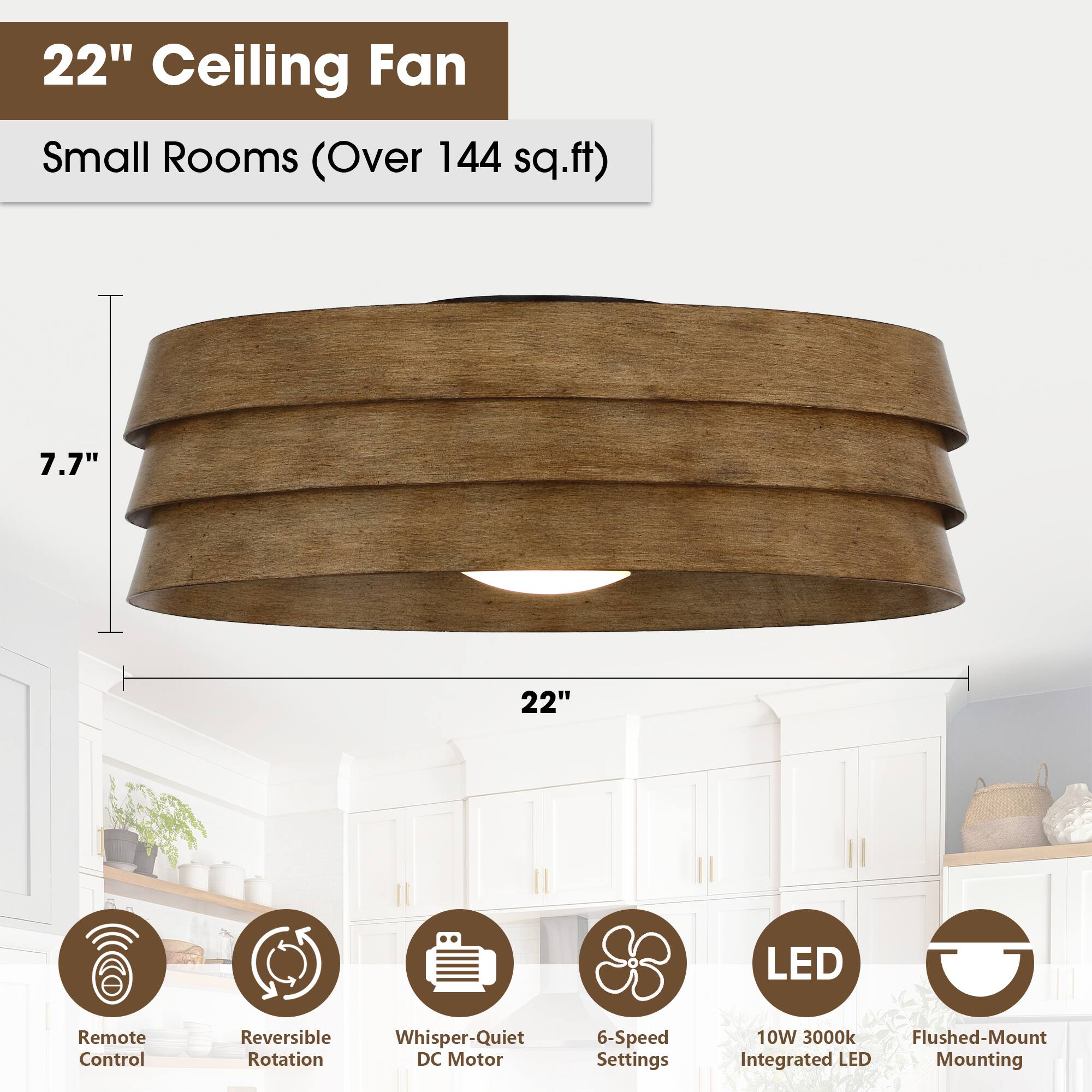 22" Ceiling Fan  
Small Rooms (Over 144 sq.ft)  

- 7.7"  
- 22"  
- Remote Control  
- Reversible Rotation  
- Whisper-Quiet DC Motor  
- 6-Speed Settings  
- 10W 3000k Integrated LED  
- Flushed-Mount Mounting