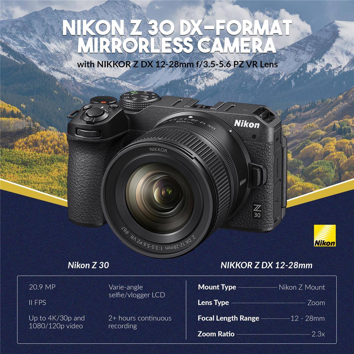 NIKON Z 30 DX-FORMAT MIRRORLESS CAMERA with NIKKOR Z DX 12-28mm f/3.5-5.6 PZ VR Lens

- 20.9 MP
- II FPS
- Up to 4K/30p and 1080/120p video
- 2+ hours continuous recording
- Varie-angle selfie/vlogger LCD
- Mount Type: Nikon Z Mount
- Lens Type: Zoom
- Focal Length Range: 12 - 28mm
- Zoom Ratio: 2.3x