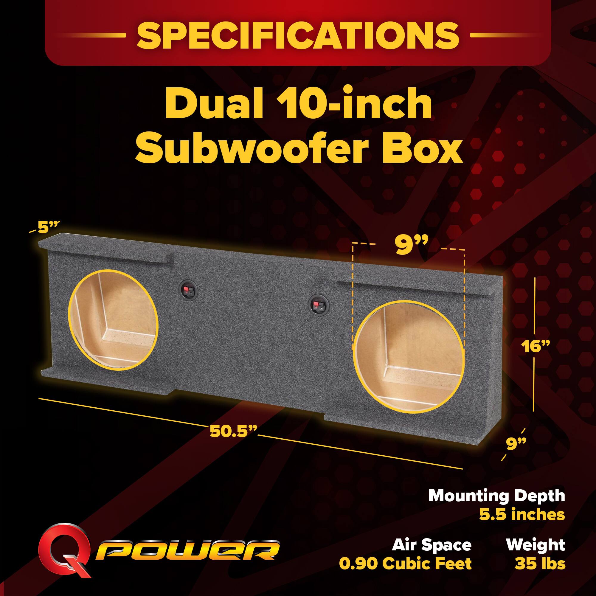 SPECIFICATIONS  
Dual 10-inch Subwoofer Box  
- 5"  
- 9"  
- 16"  
- 50.5"  
- 9"  

Mounting Depth: 5.5 inches  
Air Space: 0.90 Cubic Feet  
Weight: 35 lbs