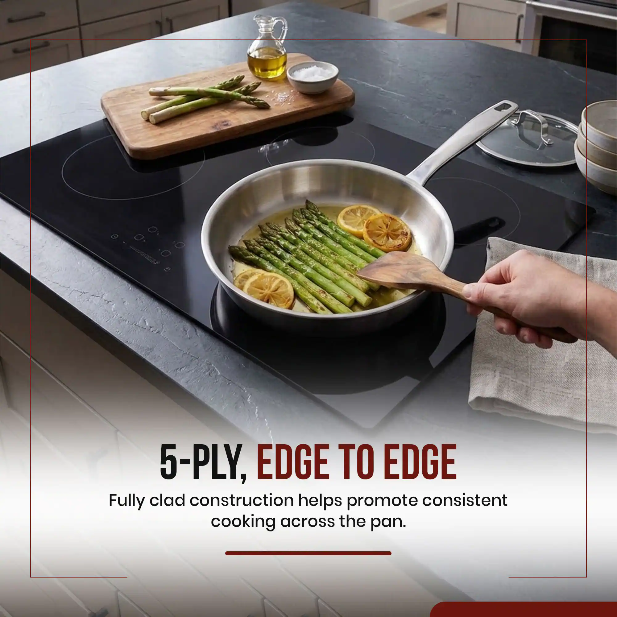 5-PLY, EDGE TO EDGE  
Fully clad construction helps promote consistent cooking across the pan.