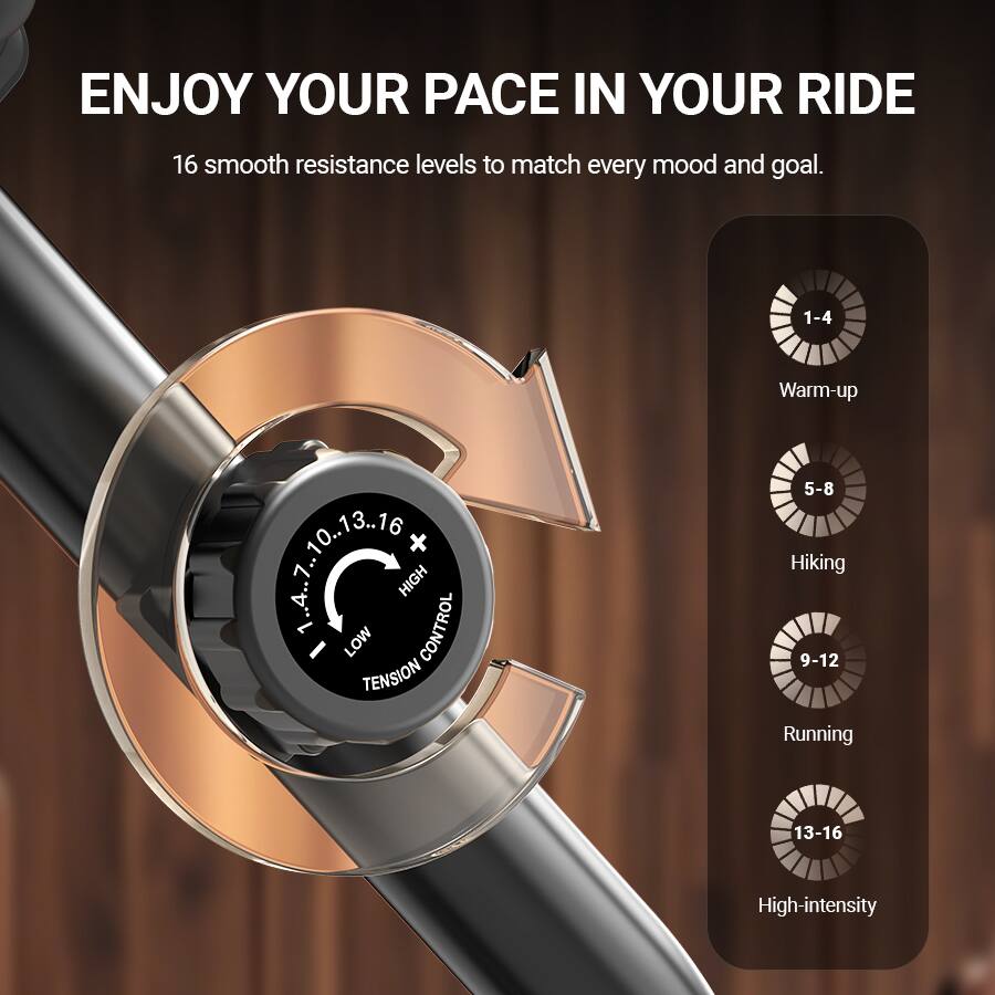ENJOY YOUR PACE IN YOUR RIDE

16 smooth resistance levels to match every mood and goal.

1-4 Warm-up  
5-8 Hiking  
9-12 Running  
13-16 High-intensity