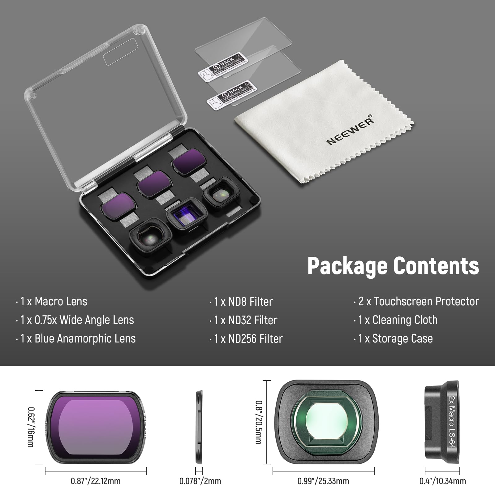**Package Contents**

- 1 x Macro Lens
- 1 x 0.75x Wide Angle Lens
- 1 x Blue Anamorphic Lens
- 1 x ND8 Filter
- 1 x ND32 Filter
- 1 x ND256 Filter
- 2 x Touchscreen Protector
- 1 x Cleaning Cloth
- 1 x Storage Case

**Lens Specifications**

- Macro Lens: 0.87"/22.12mm
- Wide Angle Lens: 0.8"/10.34mm
- Blue Anamorphic Lens: 0.877/22.12mm
- ND Filters: 0.078"/2mm, 0.99"/25.33mm

**Other Items**

- 2 x Touchscreen Protector
- 1 x Cleaning Cloth
- 1 x Storage Case

**Dimensions**

- Macro Lens: 0.87"/22.12mm
- Wide Angle Lens: 0.8"/10.34mm
- Blue Anamorphic Lens: 0.877/22.12mm
- ND
