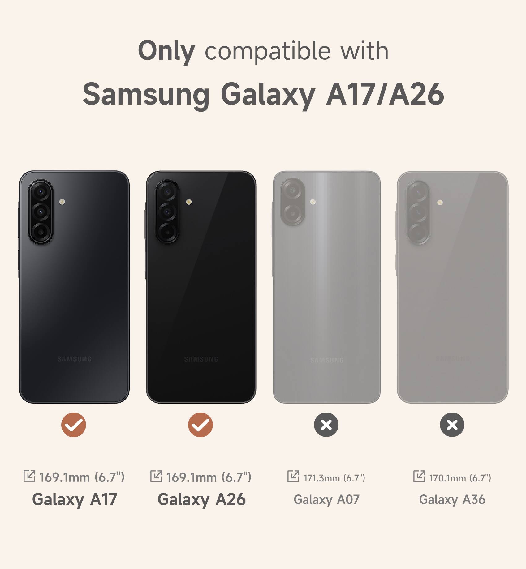 Only compatible with Samsung Galaxy A17/A26

169.1mm (6.7") Galaxy A17

169.1mm (6.7") Galaxy A26

171.3mm (6.7") Galaxy A07

170.1mm (6.7") Galaxy A36