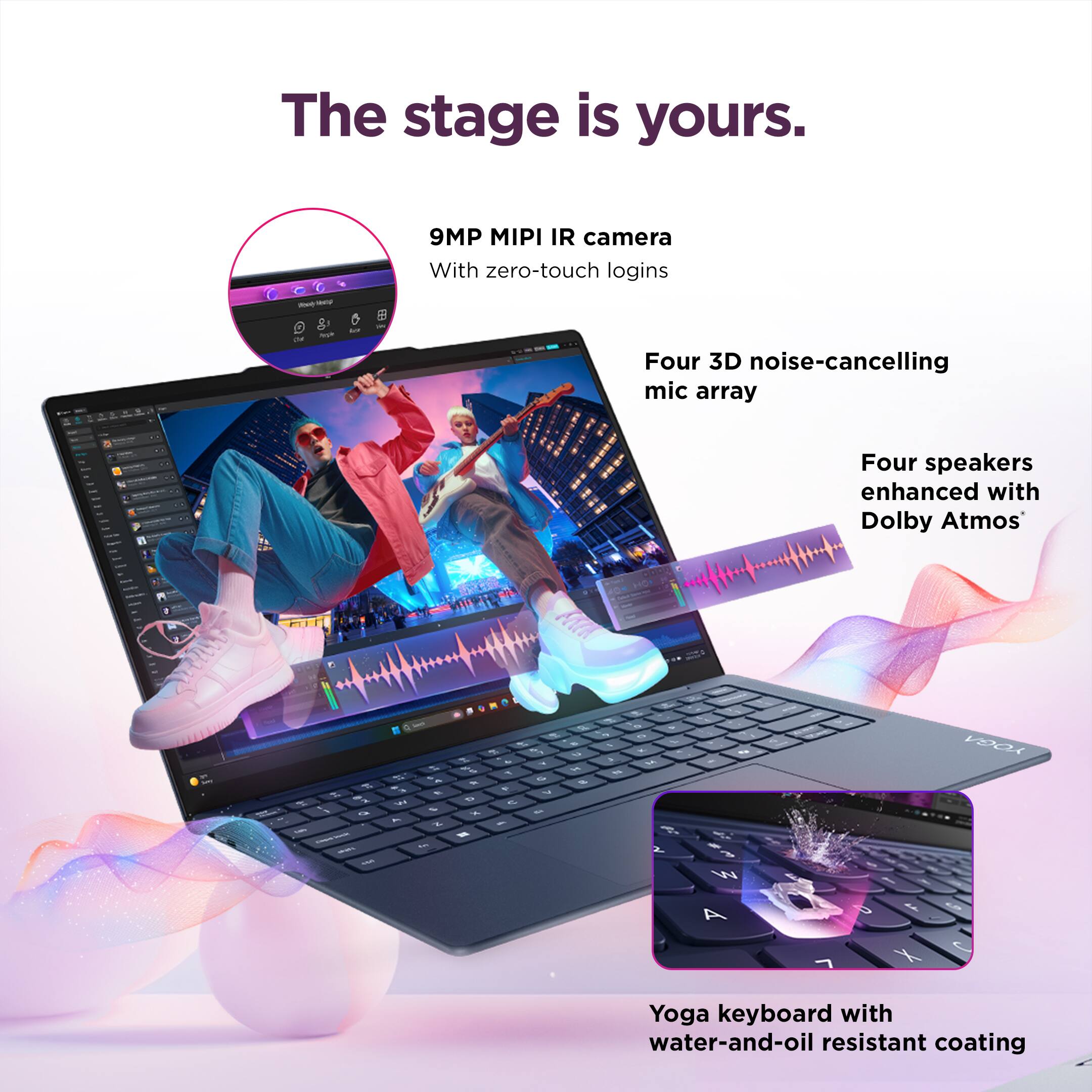 The stage is yours.

- 9MP MIPI IR camera with zero-touch logins
- Four 3D noise-cancelling mic array
- Four speakers enhanced with Dolby Atmos
- Yoga keyboard with water-and-oil resistant coating