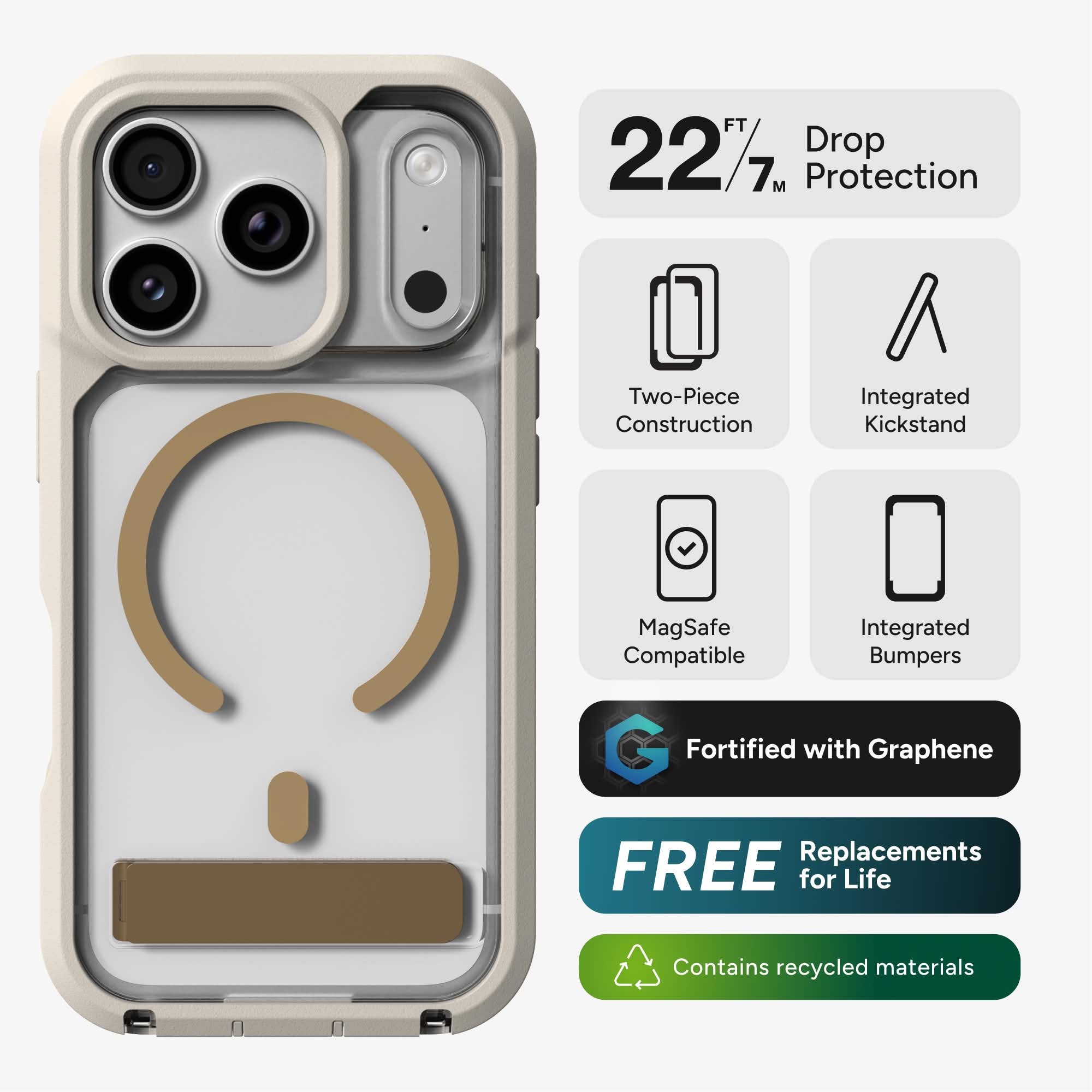 22 FT / 7 M Drop Protection  
Two-Piece Construction  
Integrated Kickstand  
MagSafe Compatible  
Integrated Bumpers  
Fortified with Graphene  
FREE Replacements for Life  
Contains recycled materials