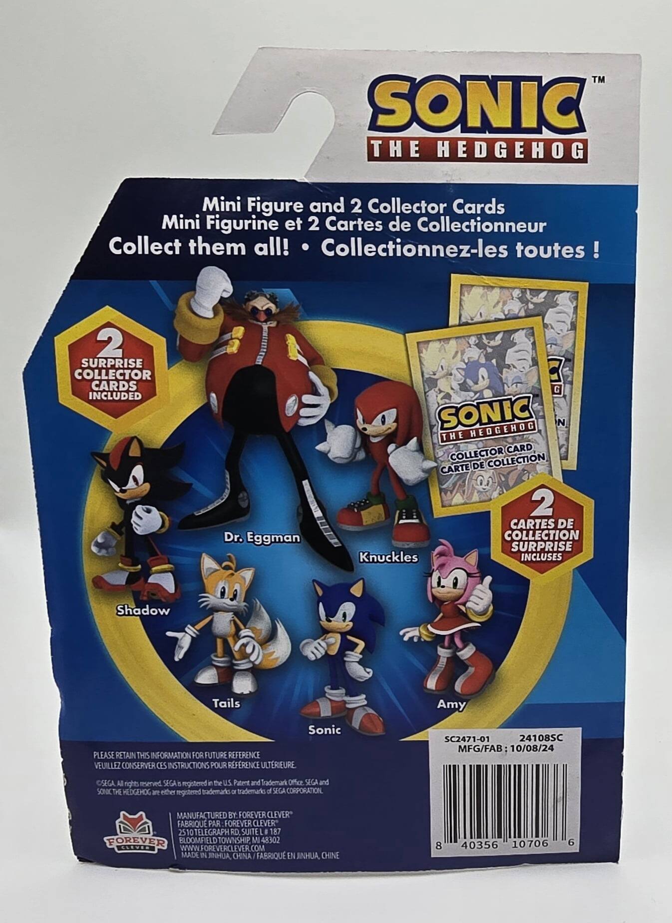 Here is the corrected and grouped text from the image:

---

**SONIC THE HEDGEHOG**

- Mini Figure and 2 Collector Cards
- Mini Figurine et 2 Cartes de Collectionneur
- Collect them all! Collectionnez-les toutes!

**2 SURPRISE COLLECTOR CARDS INCLUDED**
- Dr. Eggman
- Shadow
- Knuckles
- Tails
- Amy
- Sonic

**PLEASE RETAIN THIS INFORMATION FOR FUTURE REFERENCE**
- VEUILLEZ CONSERVER CES INSTRUCTIONS POUR REFERENCE ULTERIEURE

**SC2471-01 24108SC**
- MFG/FAB: 10/08/24
- CSEGA

**ALL rights reserved**
- SEGA & registered in the U.S. Patent and Trademark Office
- SEGA and SONIC THE HEDGEHOG are either registered trademarks or trademarks of SEGA CORPORATION

**MANUFACTURED BY FOREVER CLEVER**
- FABRIQUE PAR FOREVER CLEVER
- 510 TELEGRAPH RD SUITE I
- 187 FOREVER ELOOMFIELD TOWNSHIP MI 48302
- USA
- WWW.FOREVERCLEVER.COM
- MADE IN JINHUA CHINA
- FABRIQUE EN JINHUA CHINE

**8 40356 10706 6**

---

This text is organized to reflect the information on the packaging, including character names, product details, and manufacturing information.