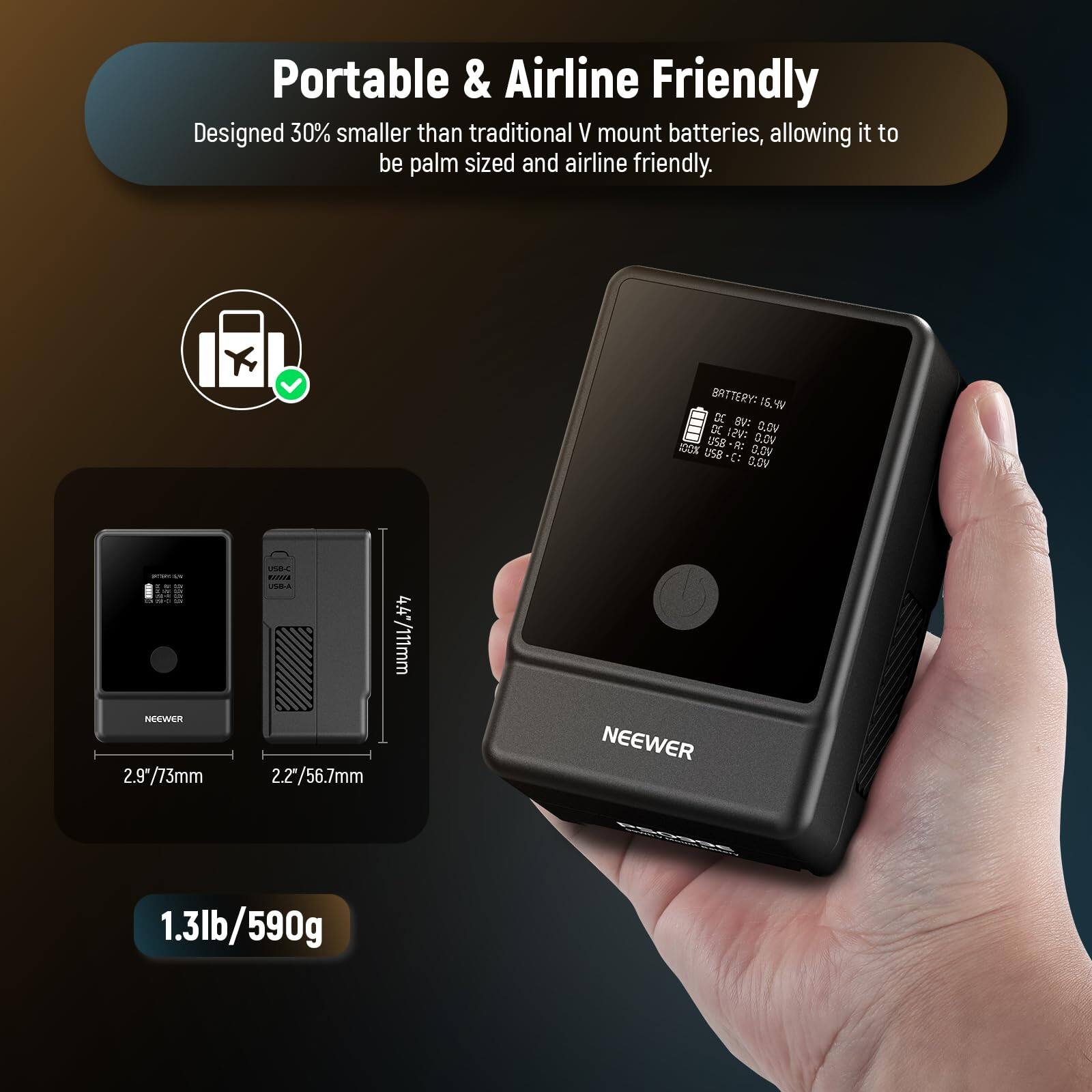 Portable & Airline Friendly  
Designed 30% smaller than traditional V mount batteries, allowing it to be palm sized and airline friendly.  

BATTERY: 16.4V  
DV: DE  
C.OV USa-E: -R: 0.0V  
1 US8 Q.DV C1 Q.OV NOEWER  
2.9"/73mm VB4  
BLA 4.4"/111mm 2.2"/56.7mm  
NEEWER  
1.3lb/590g