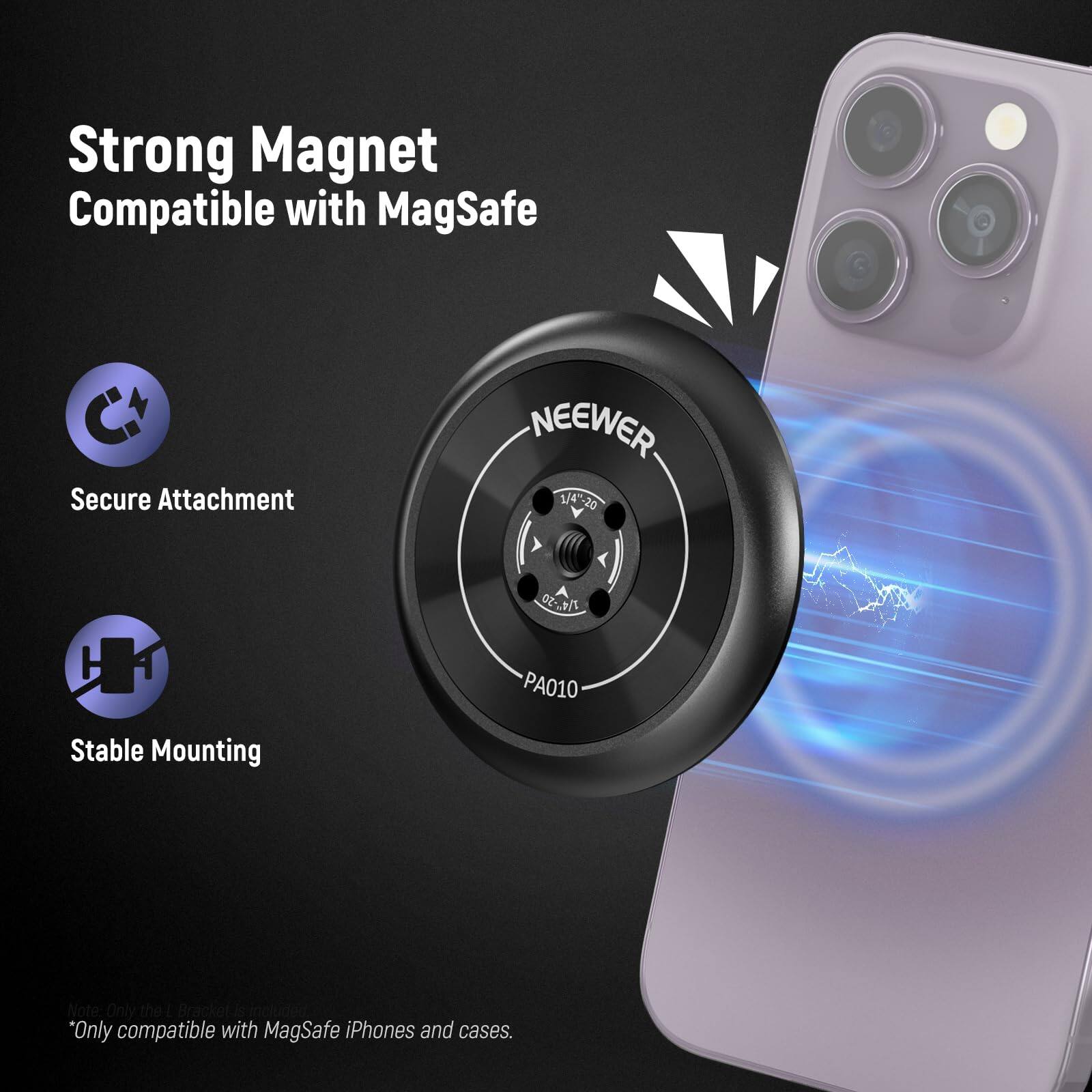 Strong Magnet Compatible with MagSafe  
Secure Attachment  
Stable Mounting  

NEEWER 1/4*20 1/4 -20 02-291% PA010  

*Only compatible with MagSafe iPhones and cases.