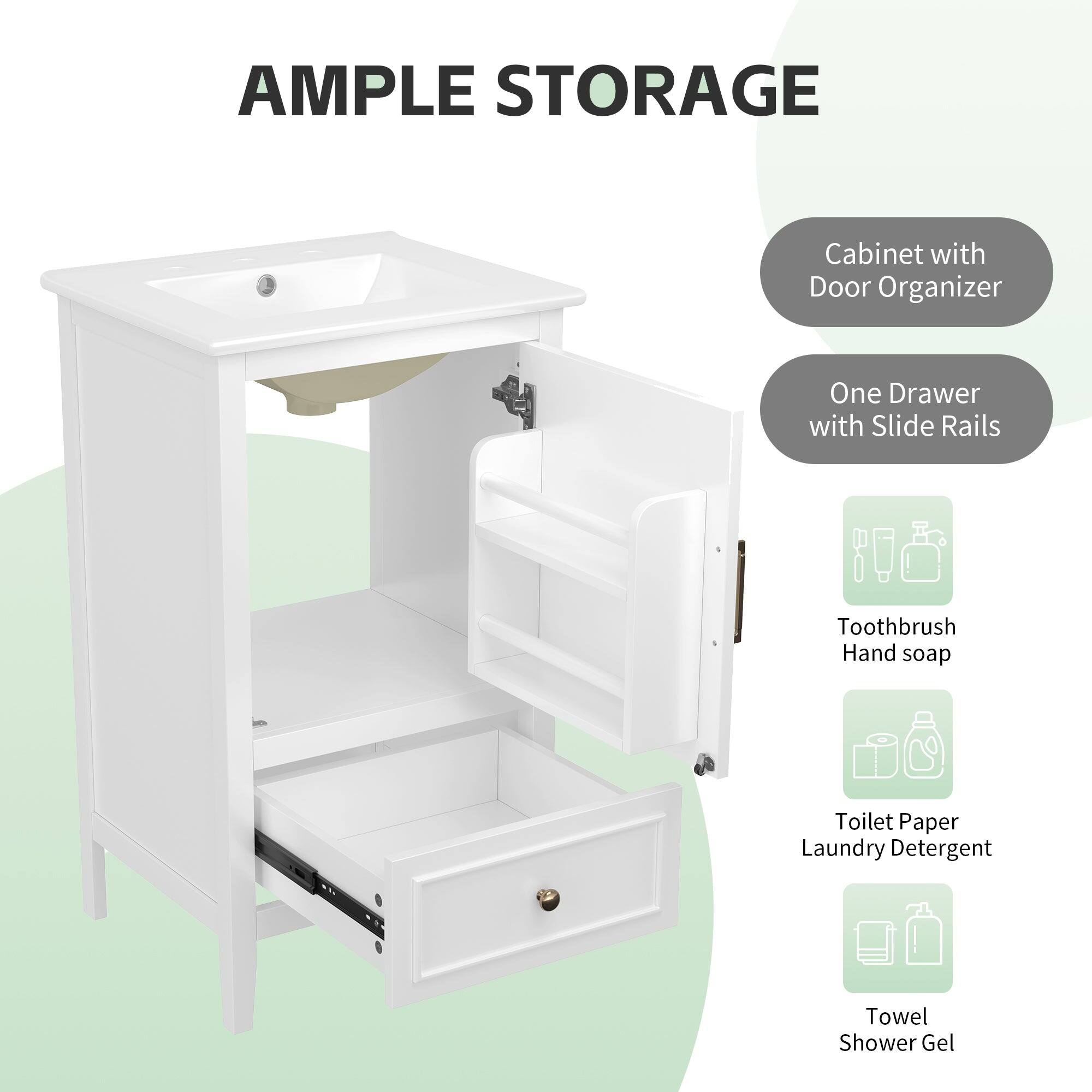 AMPLE STORAGE

- Cabinet with Door Organizer
- One Drawer with Slide Rails

- Toothbrush
- Hand soap
- Toilet Paper
- Laundry Detergent
- Towel
- Shower Gel