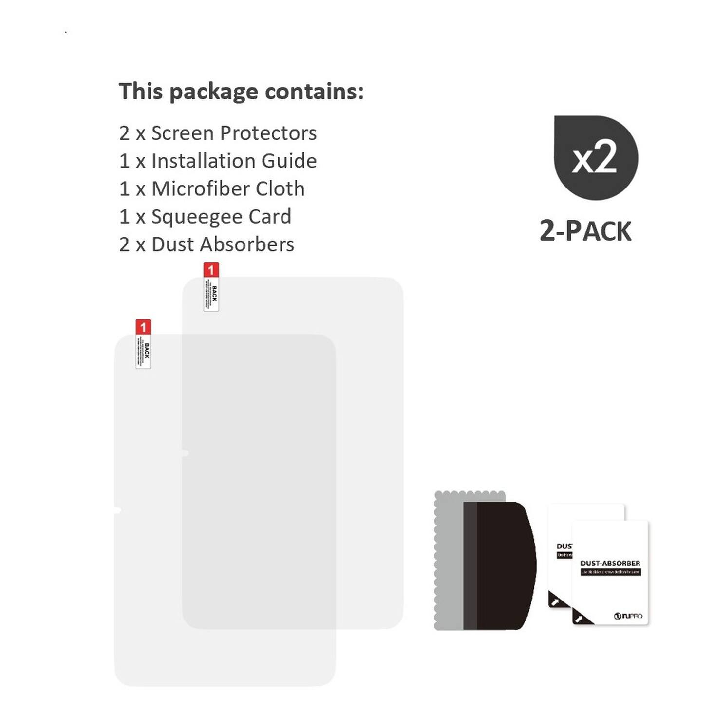 This package contains:
2 x Screen Protectors
1 x Installation Guide
1 x Microfiber Cloth
1 x Squeegee Card
2 x Dust Absorbers

x2 2-PACK

1 BACK
1 BACK
DUS DUST-ABSORBER