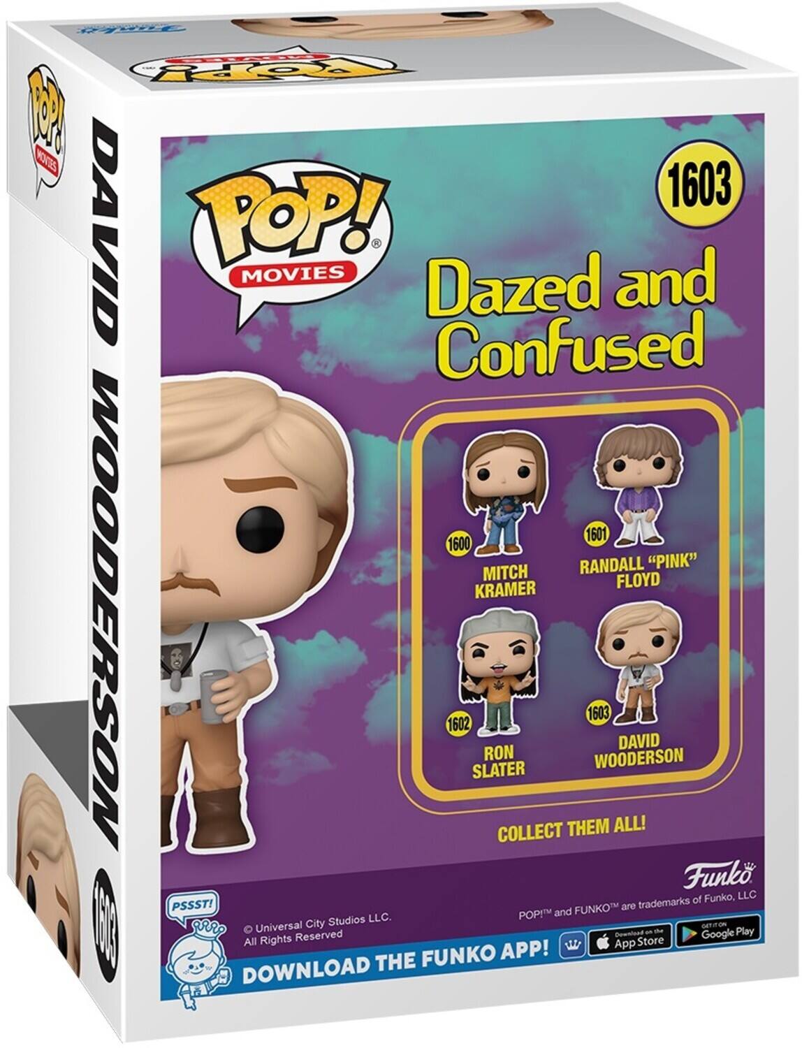 Fs 2C 1 MOTS 1603 DAVID POP! - MOVIES Dazed and Confused 1601 1600 RANDALL "PINK" MITCH FLOYD KRAMER WOODERSON 1602 SLATER RON COLLECT THEM 1603 WOODERSON ALL! DAVID Funko of Funko, LLC PSSSTI FUNKO are trademarks POP! and 0 Studios LLC. Universal City Download the Funko App! All Rights Reserved App Store Google Play