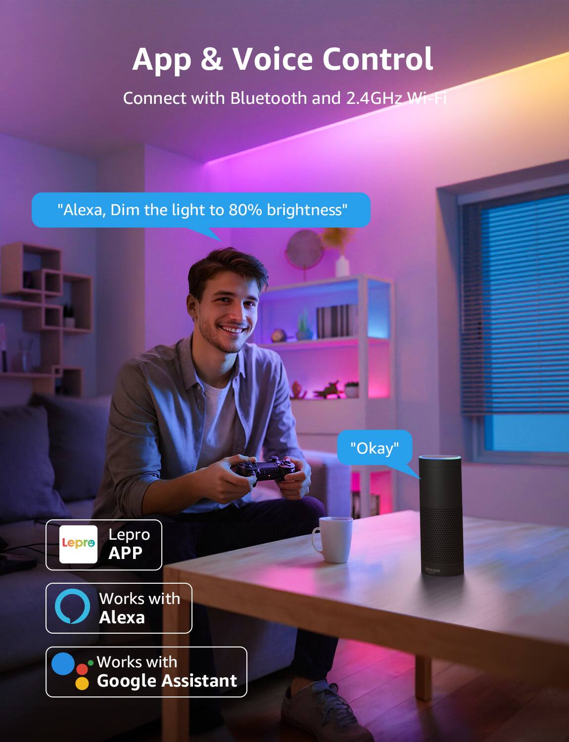 App & Voice Control Connect with Bluetooth and 2.4GHz Wi-Fi. "Alexa, Dim the light to 80% brightness." "Okay." Lepro APP seapon. Works with Alexa. Works with Google Assistant.