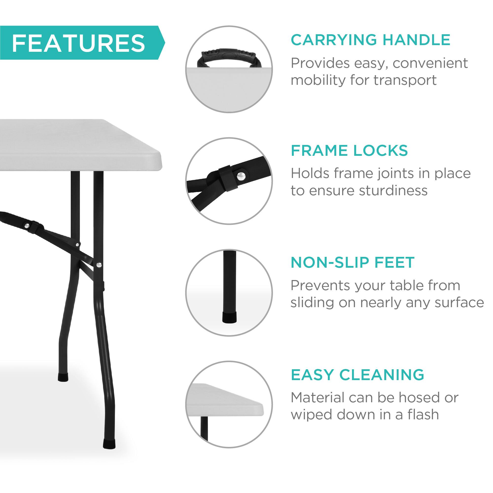 **FEATURES**

- **CARRYING HANDLE**  
  Provides easy, convenient mobility for transport

- **FRAME LOCKS**  
  Holds frame joints in place to ensure sturdiness

- **NON-SLIP FEET**  
  Prevents your table from sliding on nearly any surface

- **EASY CLEANING**  
  Material can be hosed or wiped down in a flash