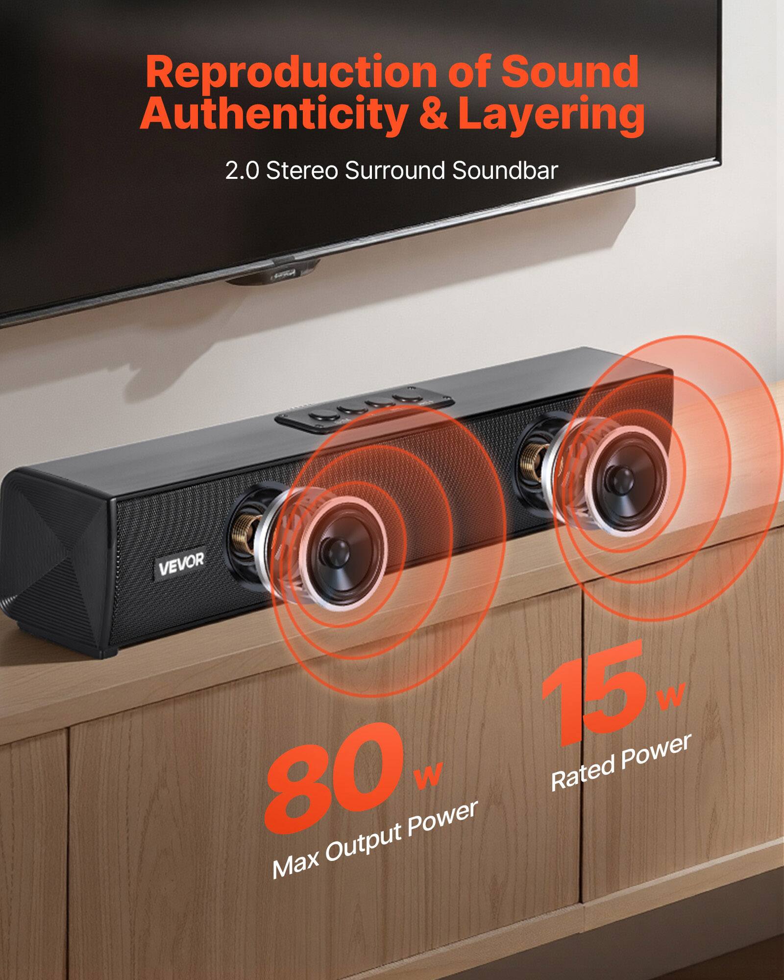 Reproduction of Sound Authenticity & Layering  
2.0 Stereo Surround Soundbar  

VEVOR  

15 W Rated Power  
80 W Max Output Power