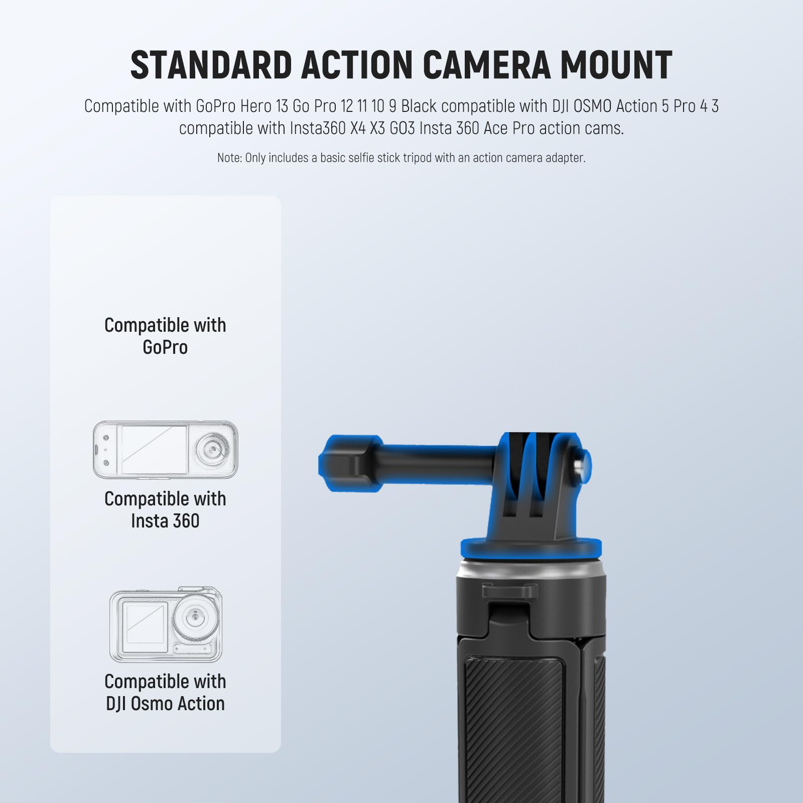 STANDARD ACTION CAMERA MOUNT

Compatible with GoPro Hero 13 Go Pro 12 11 10 9 Black compatible with DJI OSMO Action 5 Pro 4 3 compatible with Insta360 X4 X3 GO3 Insta 360 Ace Pro action cams.

Note: Only includes a basic selfie stick tripod with an action camera adapter.

Compatible with GoPro

Compatible with Insta 360

Compatible with DJI Osmo Action