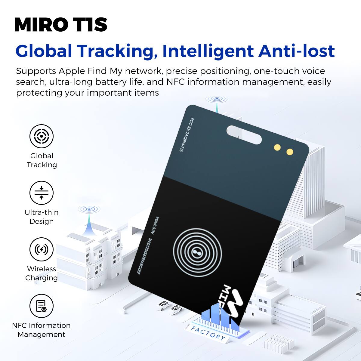 MIRO TIS Global Tracking, Intelligent Anti-lost
Supports Apple Find My network, precise positioning, one-touch voice search, ultra-long battery life, and NFC information management, easily protecting your important items

Global Tracking
FCC ID: ZAQRM-TIS
Ultra-thin Design
Wireless Charging
NFC Information Management
W JT Input: S.0V S.0V SN0123456789ABCDEF
FACTORY