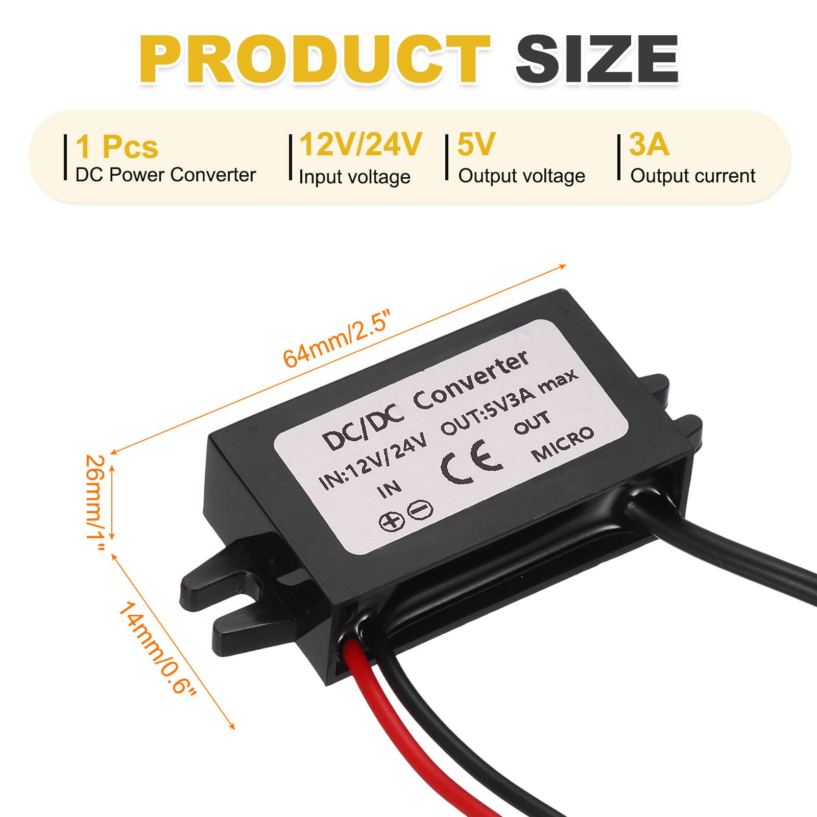 PRODUCT SIZE

1 Pcs  
DC Power Converter  
Input voltage: 12V/24V  
Output voltage: 5V  
Output current: 3A  

Dimensions:  
26mm/1" x 14mm/0.6" x 64mm/2.5"  

DC/DC Converter  
IN: 12V/24V  
OUT: 5V3A max  
CE  
MICRO
