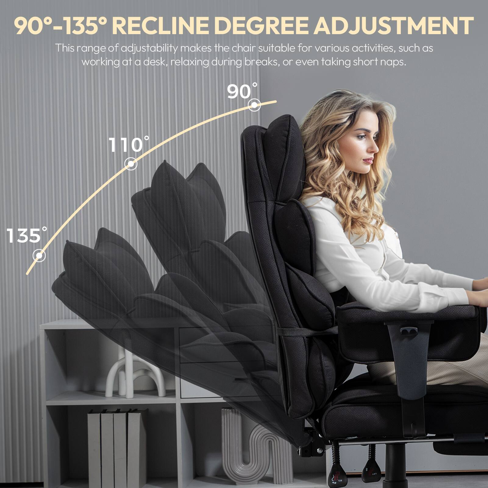 90°-135° RECLINE DEGREE ADJUSTMENT  
This range of adjustability makes the chair suitable for various activities, such as working at a desk, relaxing during breaks, or even taking short naps.  
90° 110° 135°