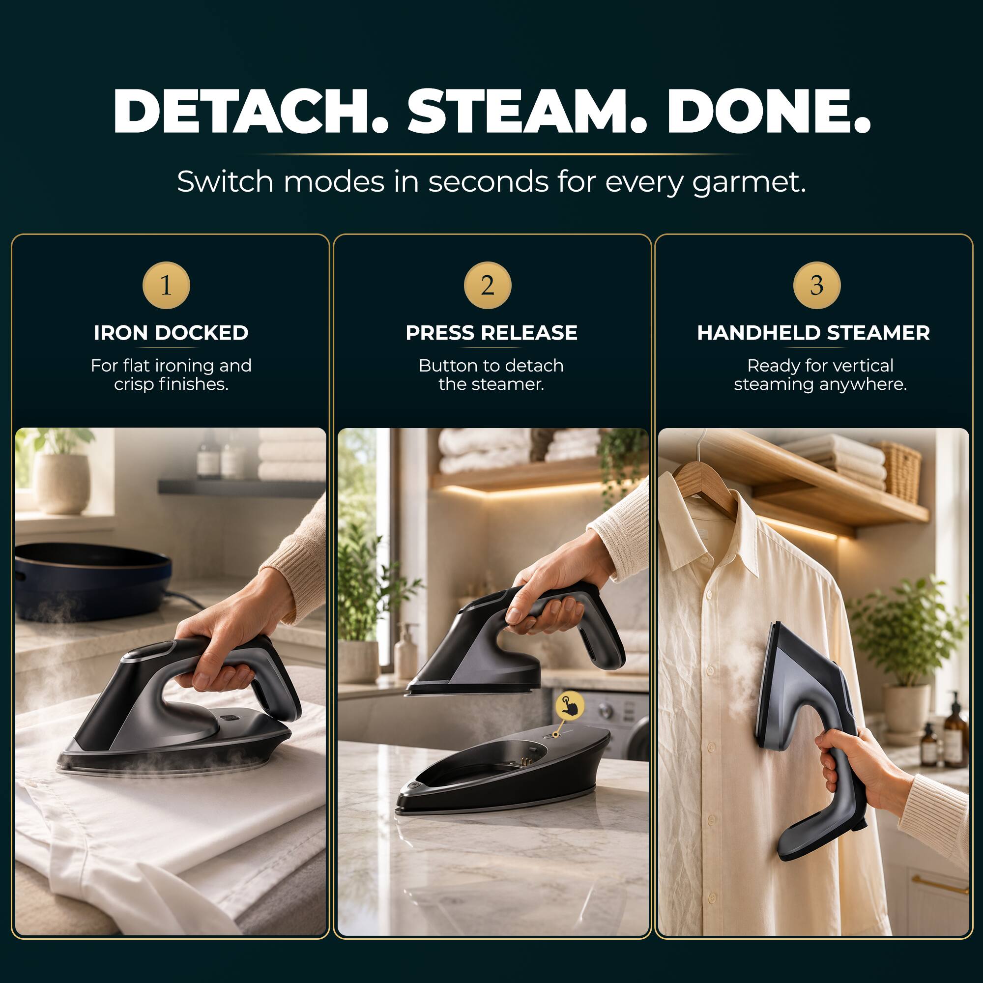 DETACH. STEAM. DONE.  
Switch modes in seconds for every garment.

1. IRON DOCKED  
For flat ironing and crisp finishes.

2. PRESS RELEASE  
Button to detach the steamer.

3. HANDHELD STEAMER  
Ready for vertical steaming anywhere.