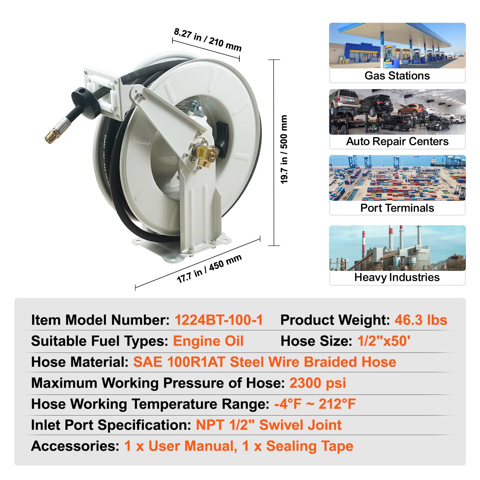 8.27 in / 210 mm  
19.7 in / 500 mm  
17.7 in / 450 mm  

Gas Stations  
Auto Repair Centers  
Port Terminals  
Heavy Industries  

Item Model Number: 1224BT-100-1  
Product Weight: 46.3 lbs  
Suitable Fuel Types: Engine Oil  
Hose Size: 1/2"x50'  
Hose Material: SAE 100R1AT Steel Wire Braided Hose  
Maximum Working Pressure of Hose: 2300 psi  
Hose Working Temperature Range: -4°F ~ 212°F  
Inlet Port Specification: NPT 1/2" Swivel Joint  
Accessories: 1 x User Manual, 1 x Sealing Tape