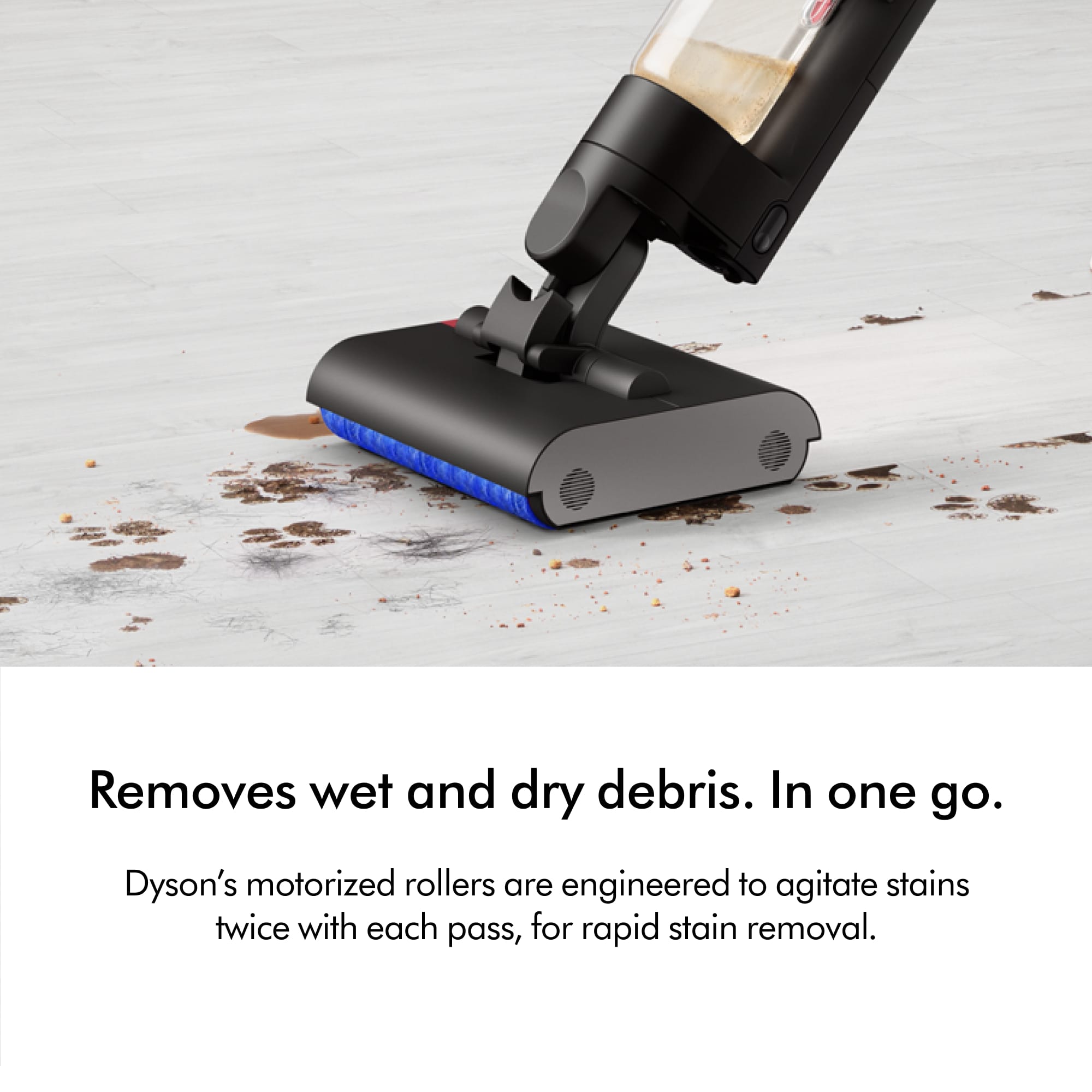 Removes wet and dry debris in one go. Dyson's motorized rollers are engineered to agitate stains twice with each pass, for rapid stain removal.