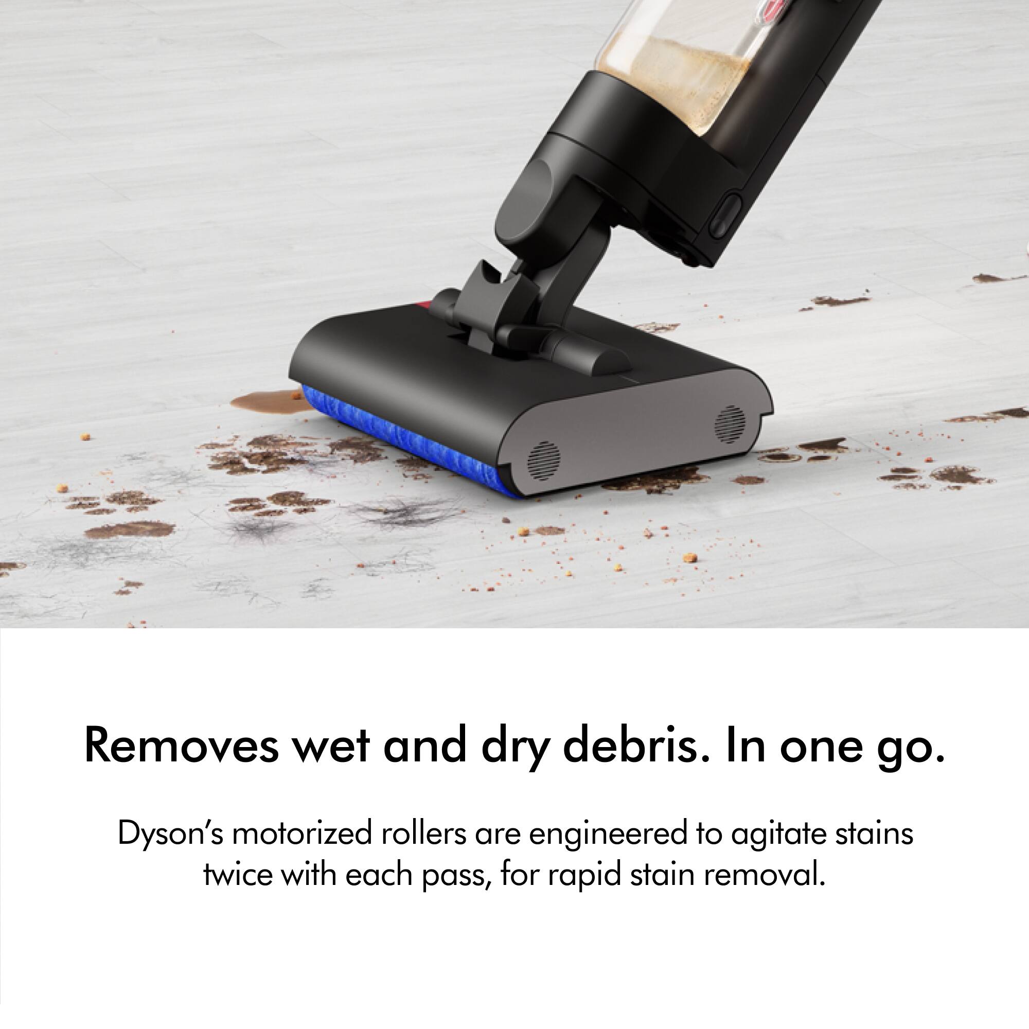 Removes wet and dry debris in one go. Dyson's motorized rollers are engineered to agitate stains twice with each pass, for rapid stain removal.