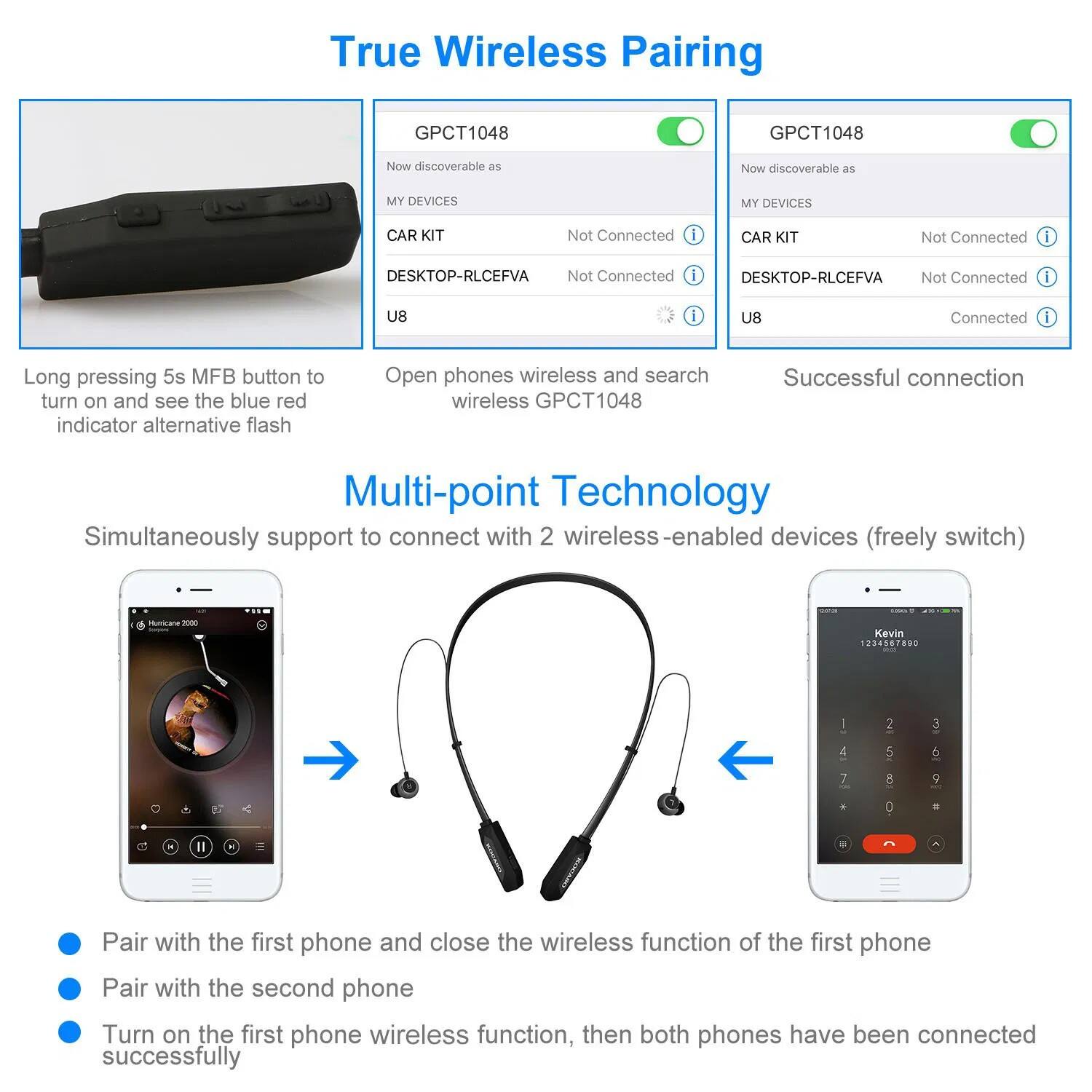True Wireless Pairing

GPCT1048
- Now discoverable as MY DEVICES
- CAR KIT
- DESKTOP-RLCEFVA
- U8

Long pressing 5s MFB button to turn on and see the blue red indicator alternative flash

Open phones wireless and search wireless GPCT1048

Successful connection

Multi-point Technology
Simultaneously support to connect with 2 wireless-enabled devices (freely switch)

Pair with the first phone and close the wireless function of the first phone
Pair with the second phone
Turn on the first phone wireless function, then both phones have been connected successfully