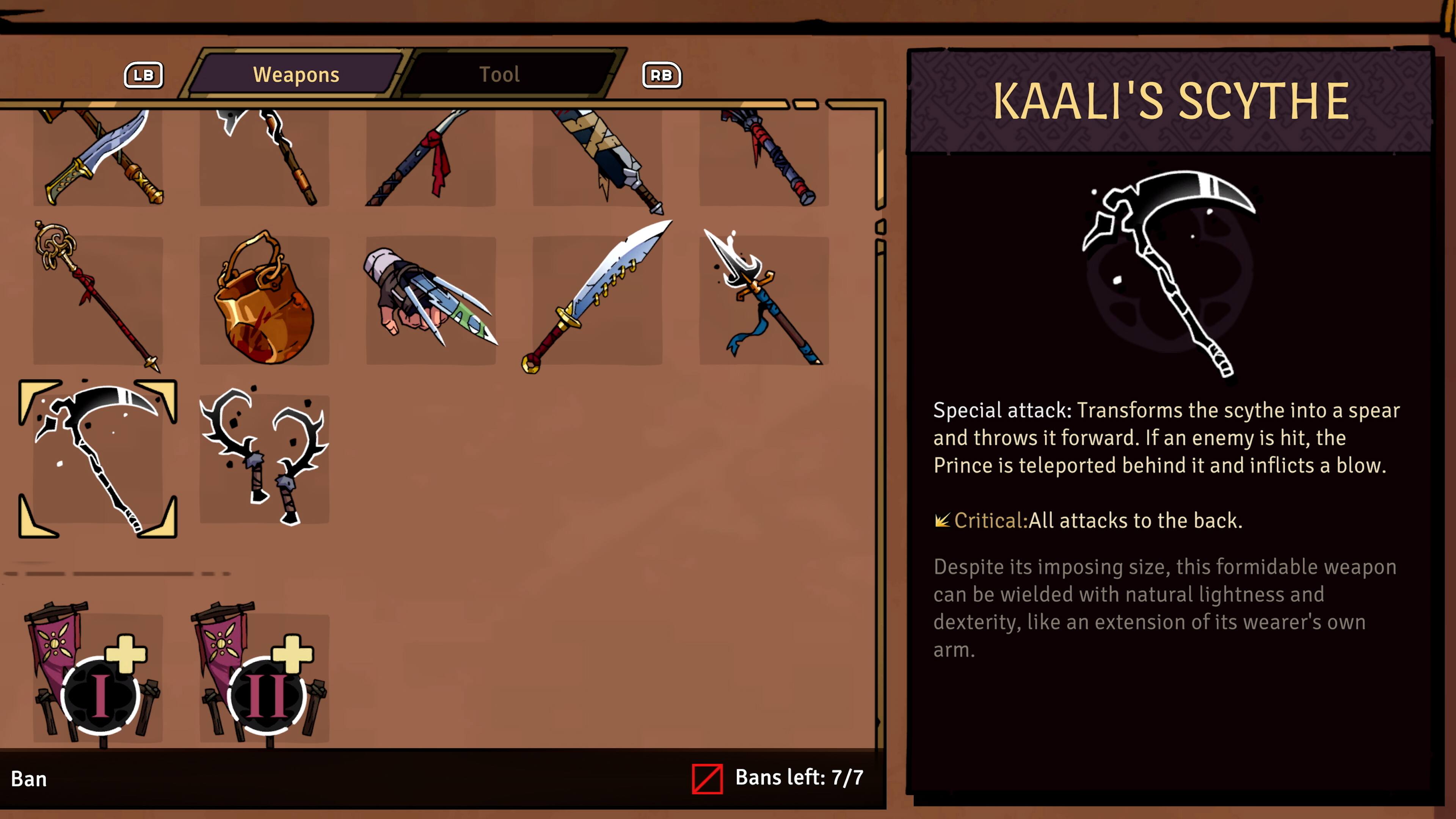 **LB Weapons Tool RB**

**KAALI'S SCYTHE**

**Special attack:** Transforms the scythe into a spear and throws it forward. If an enemy is hit, the Prince is teleported behind it and inflicts a blow.

**Critical:** All attacks to the back.

Despite its imposing size, this formidable weapon can be wielded with natural lightness and dexterity, like an extension of its wearer's own arm.

**Bans left:** 7/7
