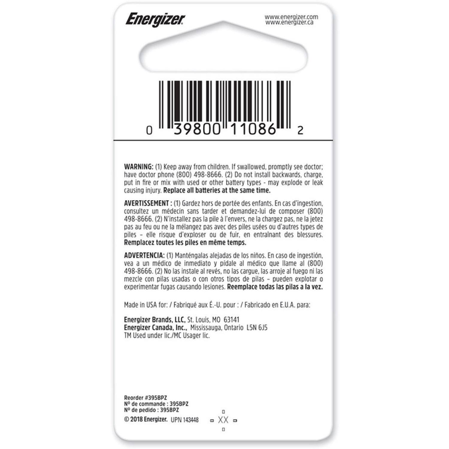 Energizer  
www.energizer.com  
www.energizer.ca  

0 39800 11086 2  

WARNING:  
(1) Keep away from children. If swallowed, promptly see doctor; have doctor phone (800) 498-8666.  
(2) Do not install backwards, charge, put in fire or mix with used or other battery types - may explode or leak causing injury. Replace all batteries at the same time.  

AVERTISSEMENT:  
(1) Gardez hors de portée des enfants. En cas d'ingestion, consultez un médecin sans tarder et demandez-lui de composer (800) 498-8666.  
(2) N'installez pas la pile à l'envers, ne la chargez pas, ne la jetez pas au feu ou ne la mélangez pas avec des piles usées ou d'autres types de piles - elles risquent d'exploser ou de fuir, en entraînant des blessures. Remplacez toutes les piles en même temps.  

ADVERTENCIA:  
(1) Mant
