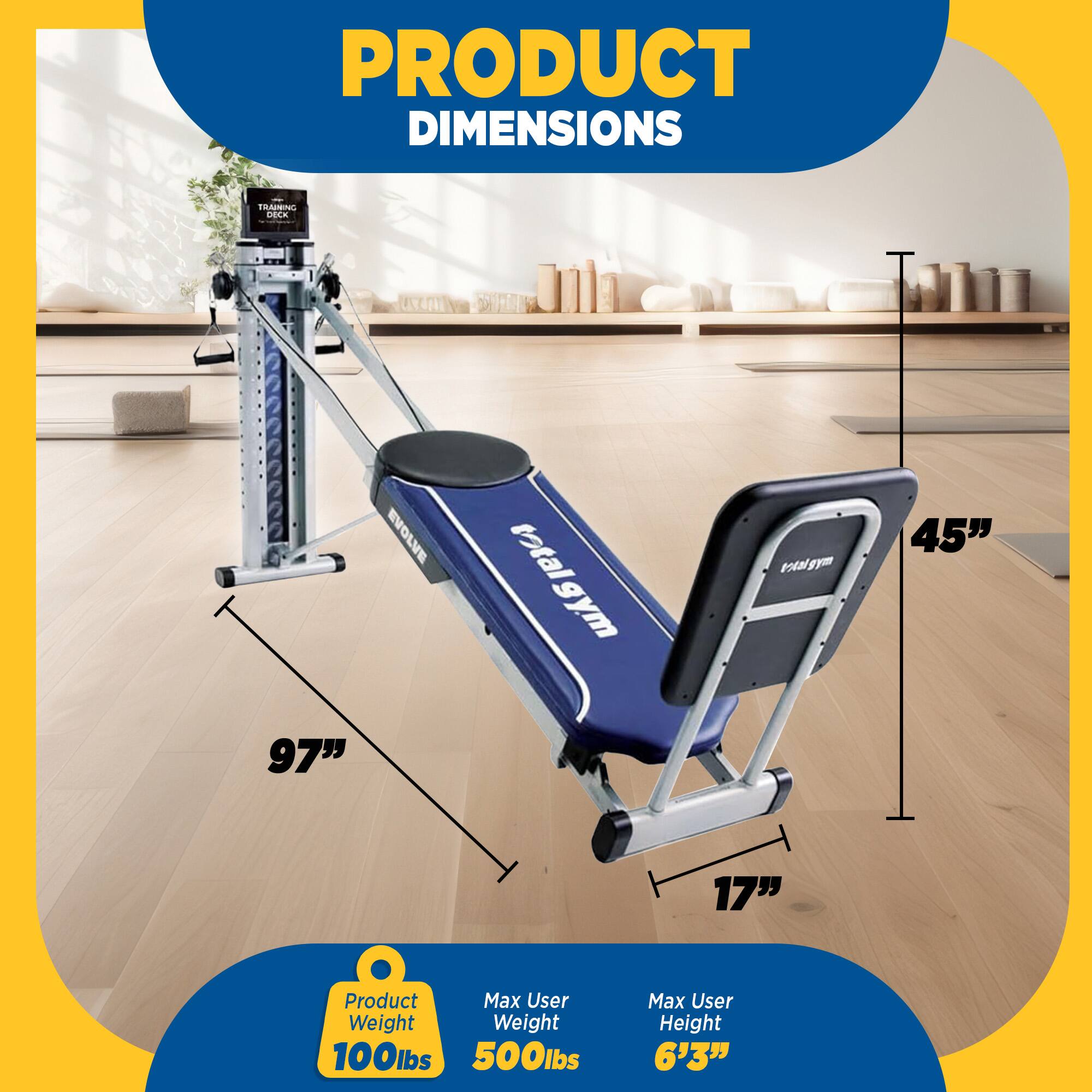 PRODUCT DIMENSIONS  
1 IRARNG DOCK EVOLVE  
97" total  
gym total gym vigym  
45" 17"  
Product Max User Weight  
Weight 100lbs 500lbs  
Max User Height 6'3"