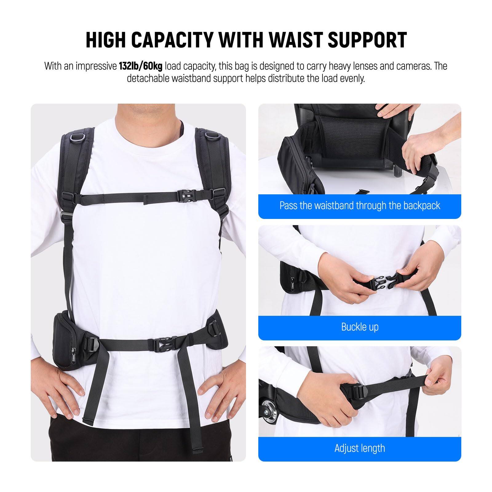 HIGH CAPACITY WITH WAIST SUPPORT

With an impressive 132lb/60kg load capacity, this bag is designed to carry heavy lenses and cameras. The detachable waistband support helps distribute the load evenly.

- Pass the waistband through the backpack
- Buckle up
- Adjust length