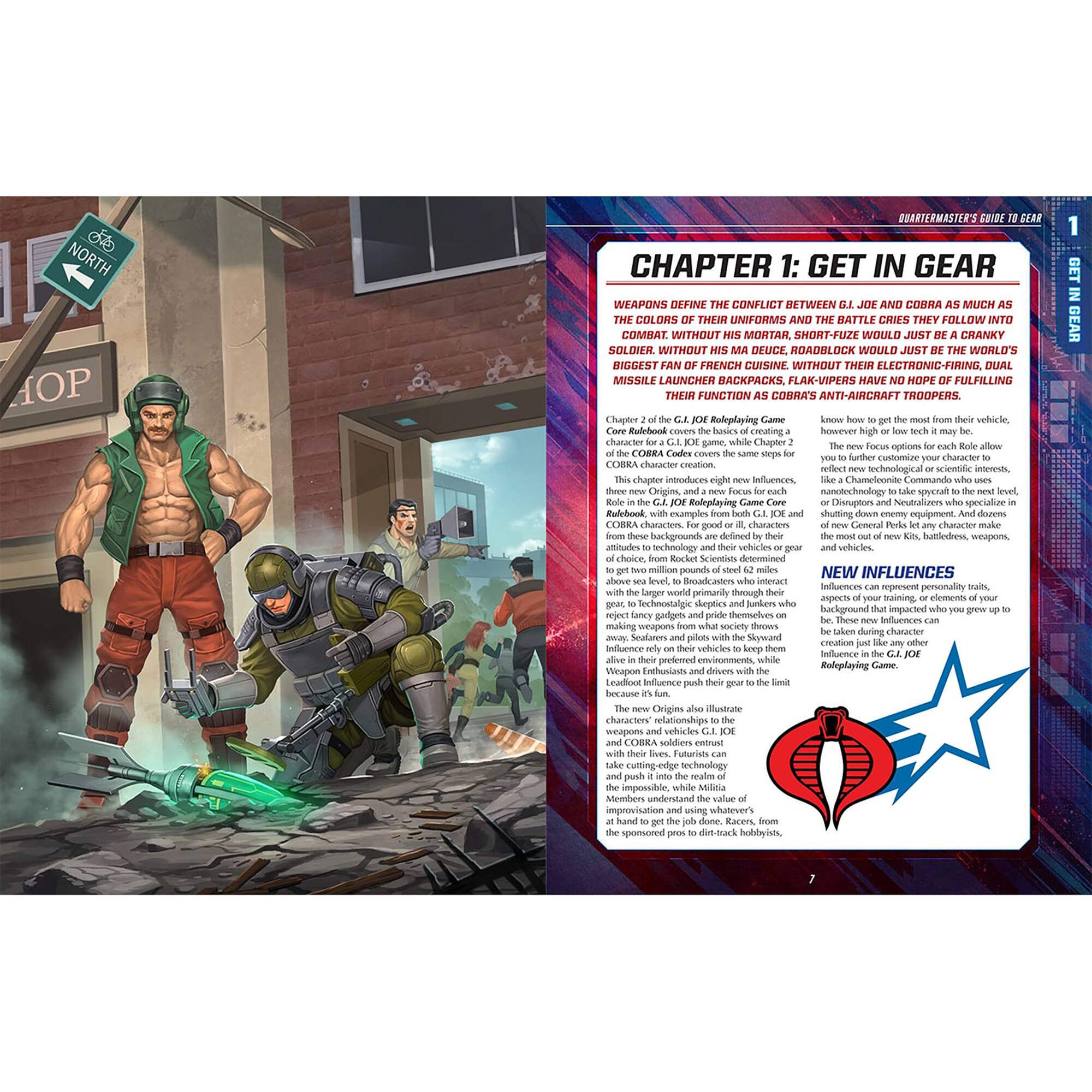 NORTH HOP QUARTERMASTER'S GUIDE: CHAPTER 1: GET IN GEAR

WEAPONS DEFINE THE CONFLICT BETWEEN GI JOE AND COBRA AS MUCH AS THE COLORS OF THEIR UNIFORMS AND THE BATTLE CRIES THEY FOLLOW INTO COMBAT. WITHOUT HIS MORTAR, SHORT-FUSE WOULD JUST BE A CRANKY SOLDIER. WITHOUT HIS DEUCE, ROADBLOCK WOULD JUST BE THE WORLD'S BIGGEST FAN OF FRENCH CUISINE. WITHOUT THEIR ELECTRONIC-FIRING, DUAL MISSILE LAUNCHER BACKPACKS, FLAK-UPPERS HAVE NO HOPE OF FULFILLING THEIR FUNCTION AS COBRA ANTI-AIRCRAFT TROOPERS. Lhaptor Rodeglaying Vehicle.

Chapter 2 of the GI JOE Roleplaying Game Core Rulebook covers the basics of creating a COBRA character. This chapter covers the same steps for COBRA characters. For good or ill, GI JOE and COBRA characters are defined by their backgrounds, wepon affitules, echnology celice vehicles. choice onlet Scientinos determined

NEW INFLUENCES

The new Origins also illustrate characters' relationships to the