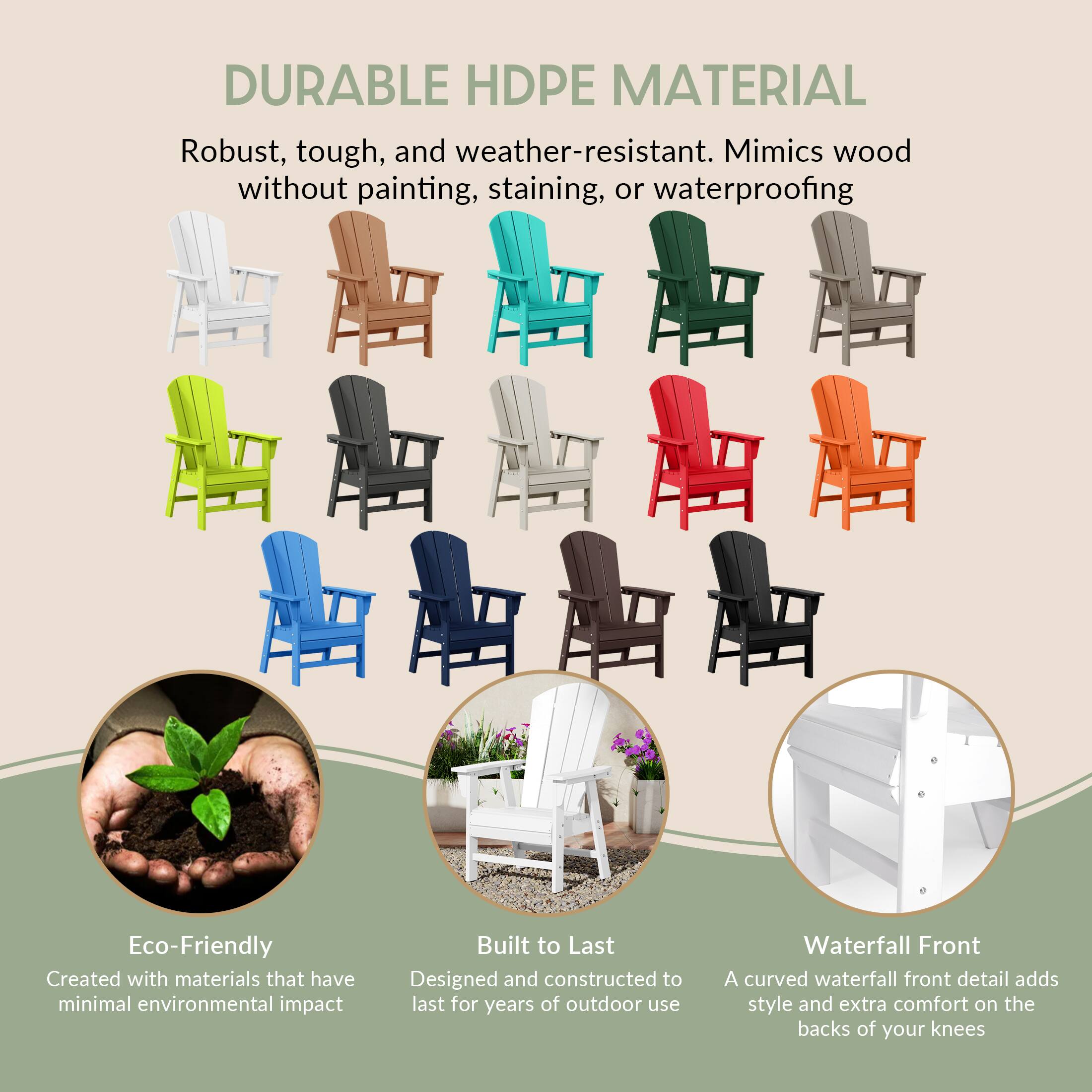DURABLE HDPE MATERIAL  
Robust, tough, and weather-resistant. Mimics wood without painting, staining, or waterproofing

Eco-Friendly  
Created with materials that have minimal environmental impact

Built to Last  
Designed and constructed to last for years of outdoor use

Waterfall Front  
A curved waterfall front detail adds style and extra comfort on the backs of your knees