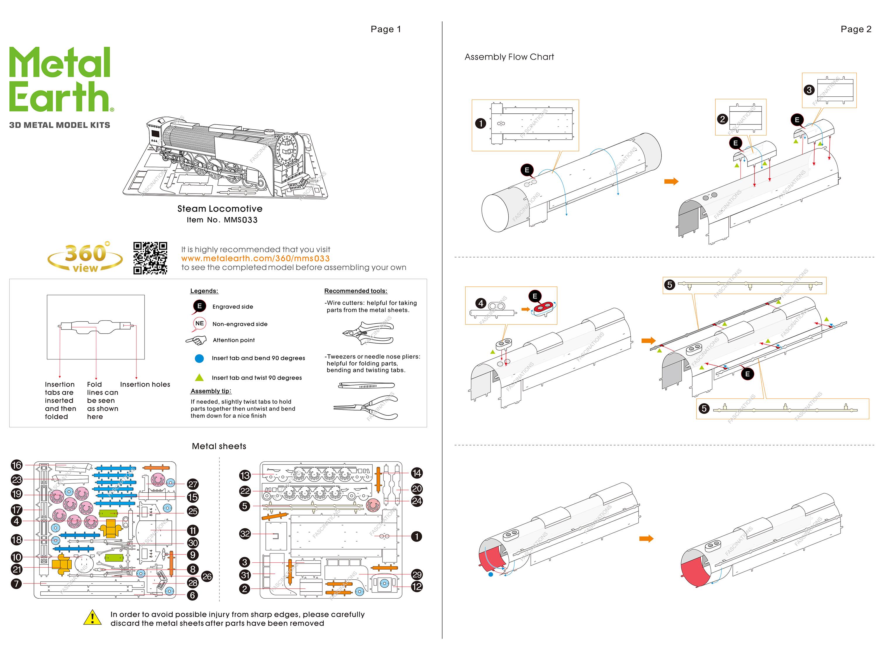 Metal Earth.  
3D METAL MODEL KITS  
Page 1  
Assembly Flow Chart  

1 @CIATICNE  
2 e E  
3 .  

Page 2  
Steam Locomotive  
Item No. MMS033  

It is highly recommended that you visit  
www.metalearth.com/360/mms033  
to see the completed model before assembling your own  

Legende:  
E Engraved side  
NE Non-engraved side  

Recommended tools:  
- Wire cutters: helpful for taking parts from the metal sheets.  
- Tweezers or needle nose pliers: helpful for folding parts, bending and twisting tabs.  

Insertion tabs are shown here  
Fold lines can be seen as shown  
Insertion holes  

Assembly tip:  
Insert tab and bend 90 degrees  
Insert tab and twist 90 degrees  
If needed, slightly twist tabs to hold parts together then untwist and bend them down for a nice finish  

Metal sheets  

In order to avoid possible injury from sharp edges, discard the metal sheets after parts have been removed