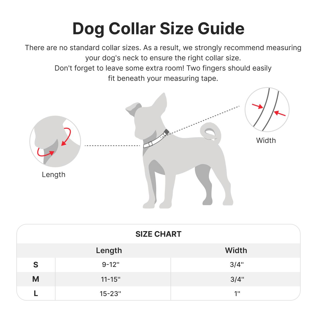 Dog Collar Size Guide

There are no standard collar sizes. As a result, we strongly recommend measuring your dog's neck to ensure the right collar size. Don't forget to leave some extra room! Two fingers should easily fit beneath your measuring tape.

Length Width

SIZE CHART

S 9-12" 3/4"

M 11-15" 3/4"

L 15-23" 1"