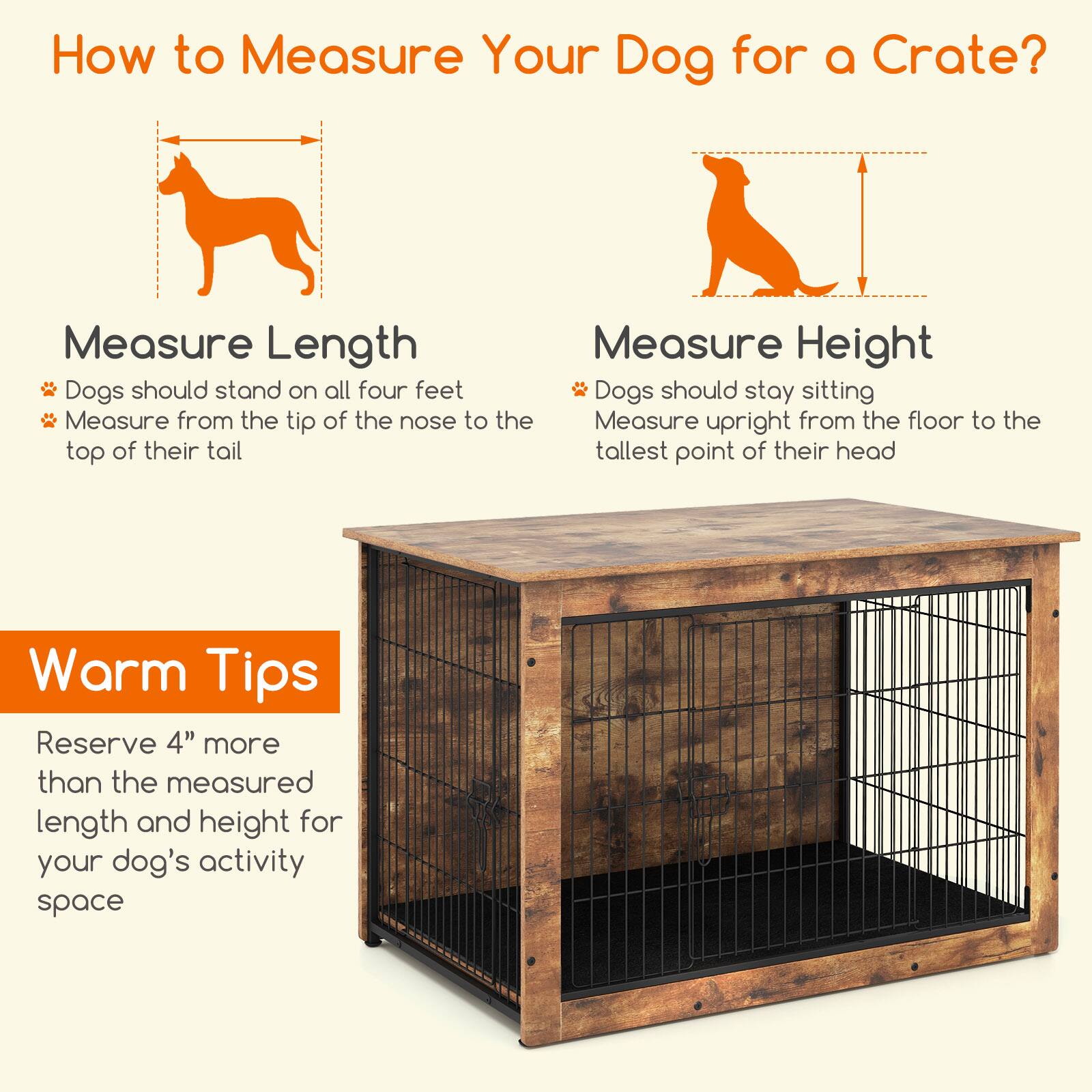 How to Measure Your Dog for a Crate?

**Measure Length**
- Dogs should stand on all four feet
- Measure from the tip of the nose to the top of their tail

**Measure Height**
- Dogs should stay sitting
- Measure upright from the floor to the tallest point of their head

**Warm Tips**
- Reserve 4" more than the measured length and height for your dog's activity space