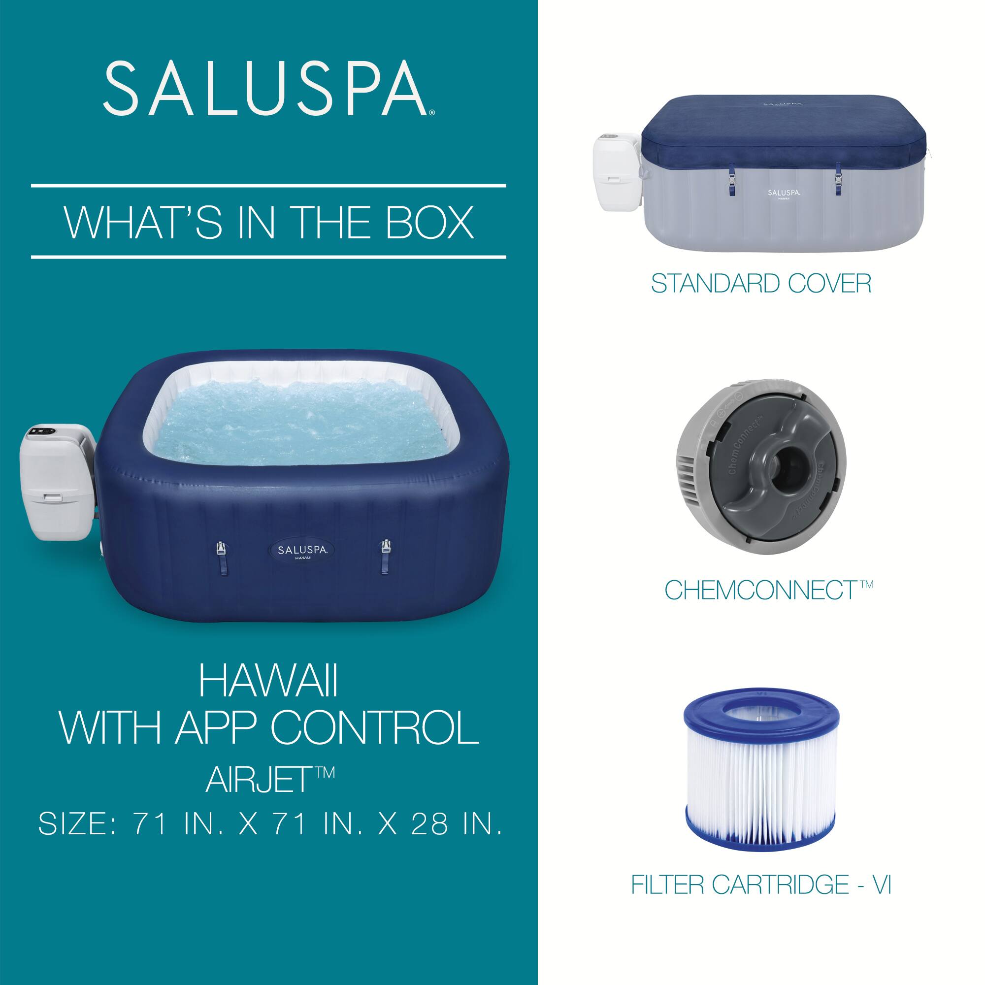 SALUSPA

WHAT'S IN THE BOX

HAWAII WITH APP CONTROL  
AIRJET™  
SIZE: 71 IN. X 71 IN. X 28 IN.

STANDARD COVER

CHEMCONNECT™

FILTER CARTRIDGE - VI