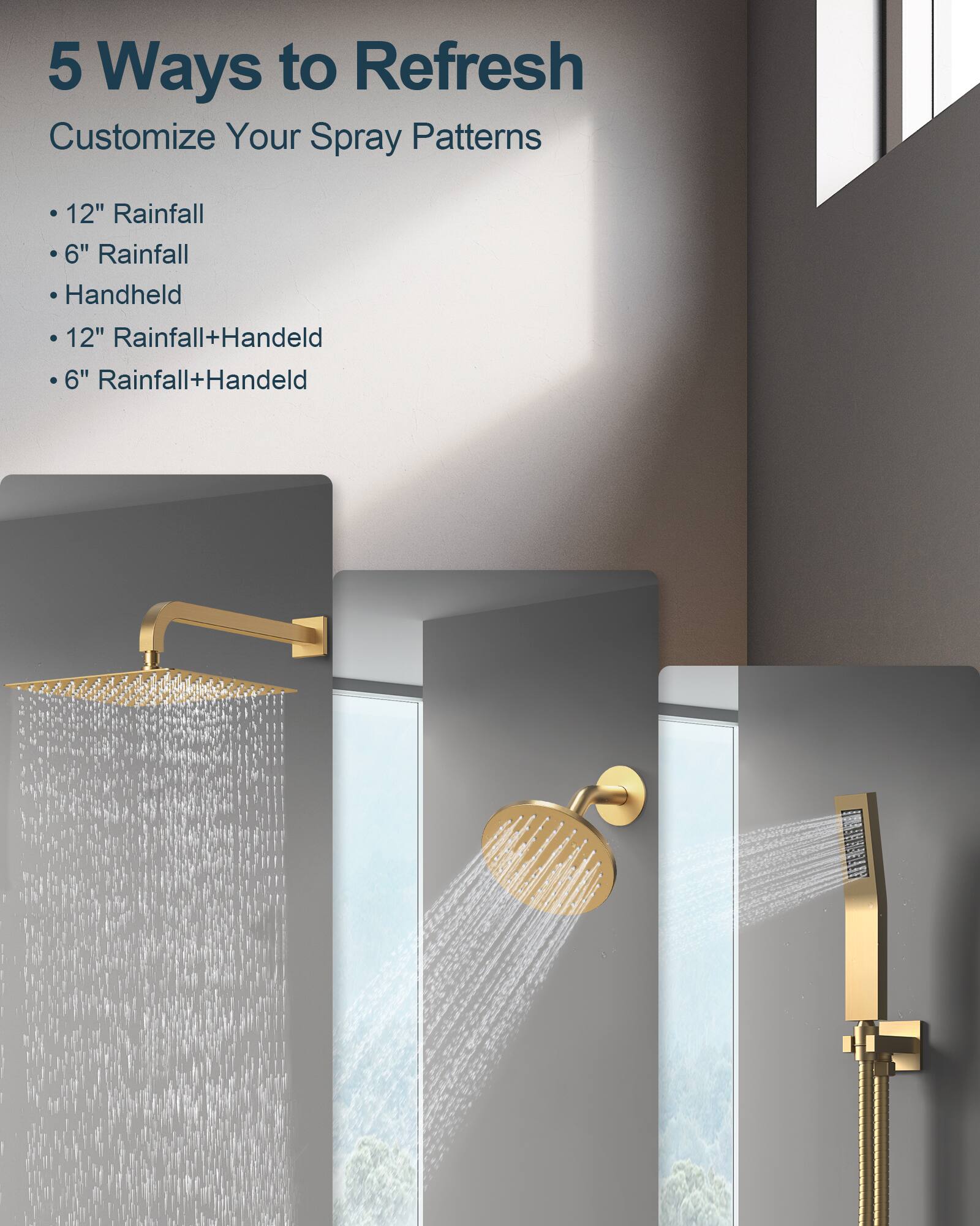5 Ways to Refresh  
Customize Your Spray Patterns  
- 12" Rainfall  
- 6" Rainfall  
- Handheld  
- 12" Rainfall+Handheld  
- 6" Rainfall+Handheld