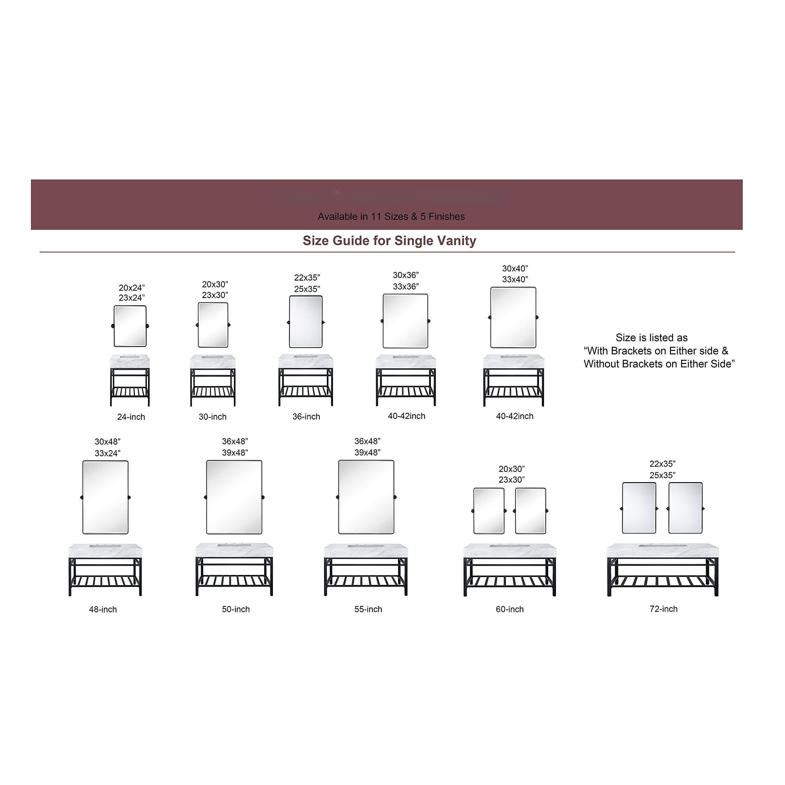 Available in 11 Sizes & 5 Finishes

Size Guide for Single Vanity

20x24" 23x24"  
24-inch

20x30" 23x30"  
30-inch

22x35" 25x35"  
36-inch

30x36" 33x36"  
36x48" 39x48"  
40-42inch

30x40" 33x40"  
40-42inch

30x48" 33x48" 36x48" 39x48"  
48-inch

36x48" 39x48"  
50-inch

20x30" 23x30"  
55-inch

22x35" 25x35"  
60-inch

22x35" 25x35"  
72-inch

Size is listed as "With Brackets on Either side & Without Brackets on Either Side"