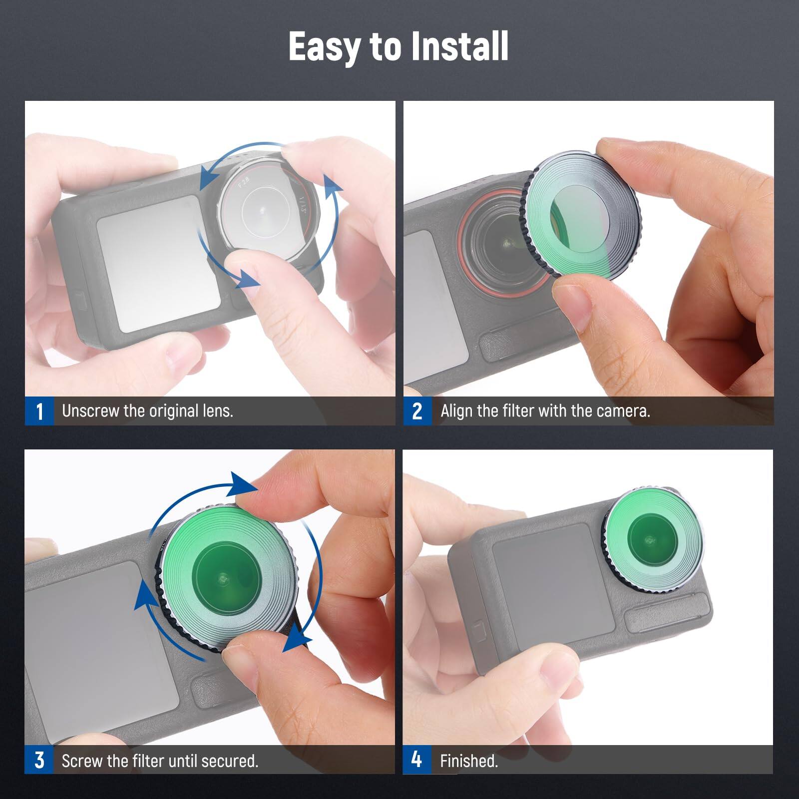 Easy to Install

1. Unscrew the original lens.
2. Align the filter with the camera.
3. Screw the filter until secured.
4. Finished.