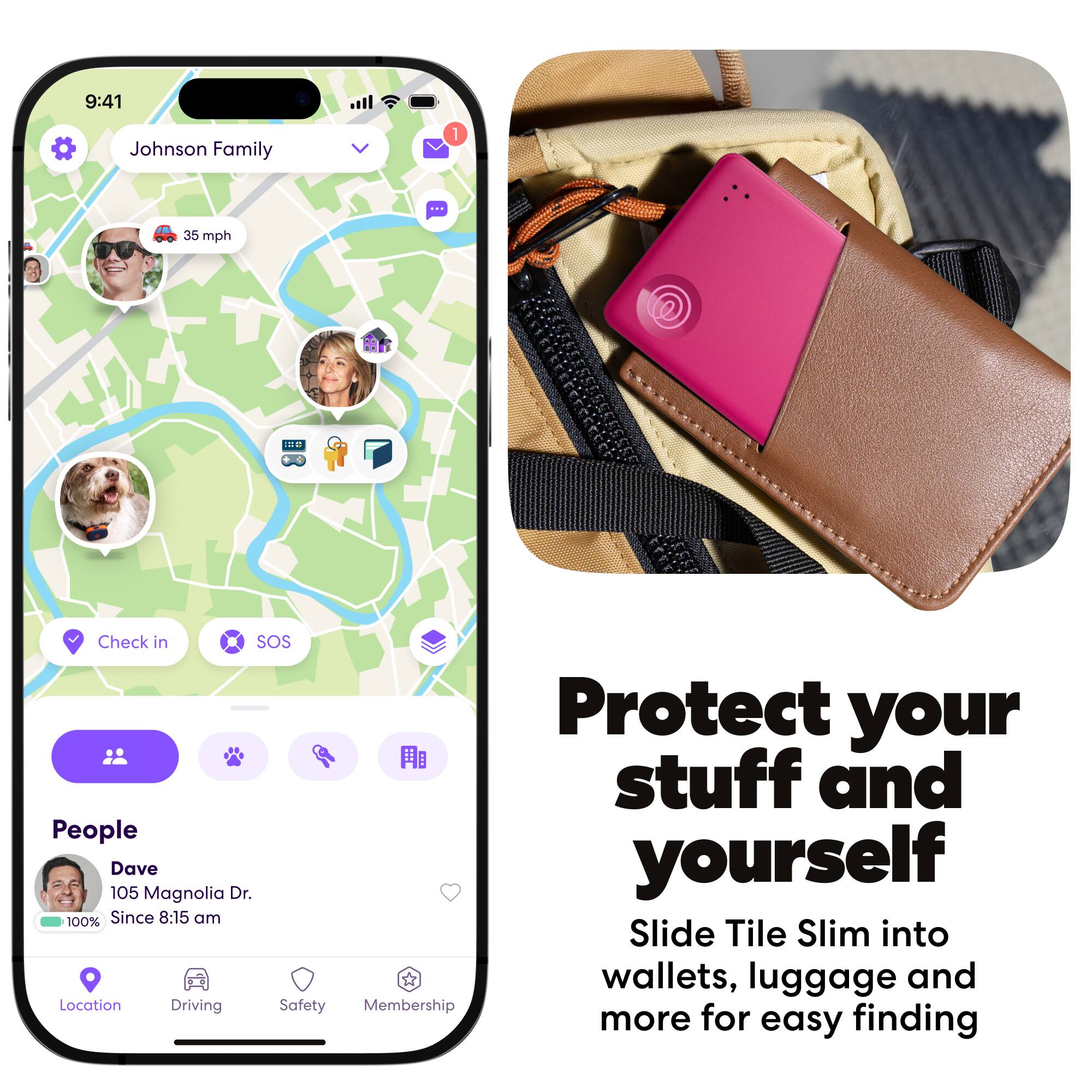 9:41  
Johnson Family  
35 mph  
IEU  
Check in  
SOS  
Protect your stuff and yourself  
Dave  
105 Magnolia Dr.  
Since 8:15 am  
Slide Tile Slim into wallets, luggage and more for easy finding