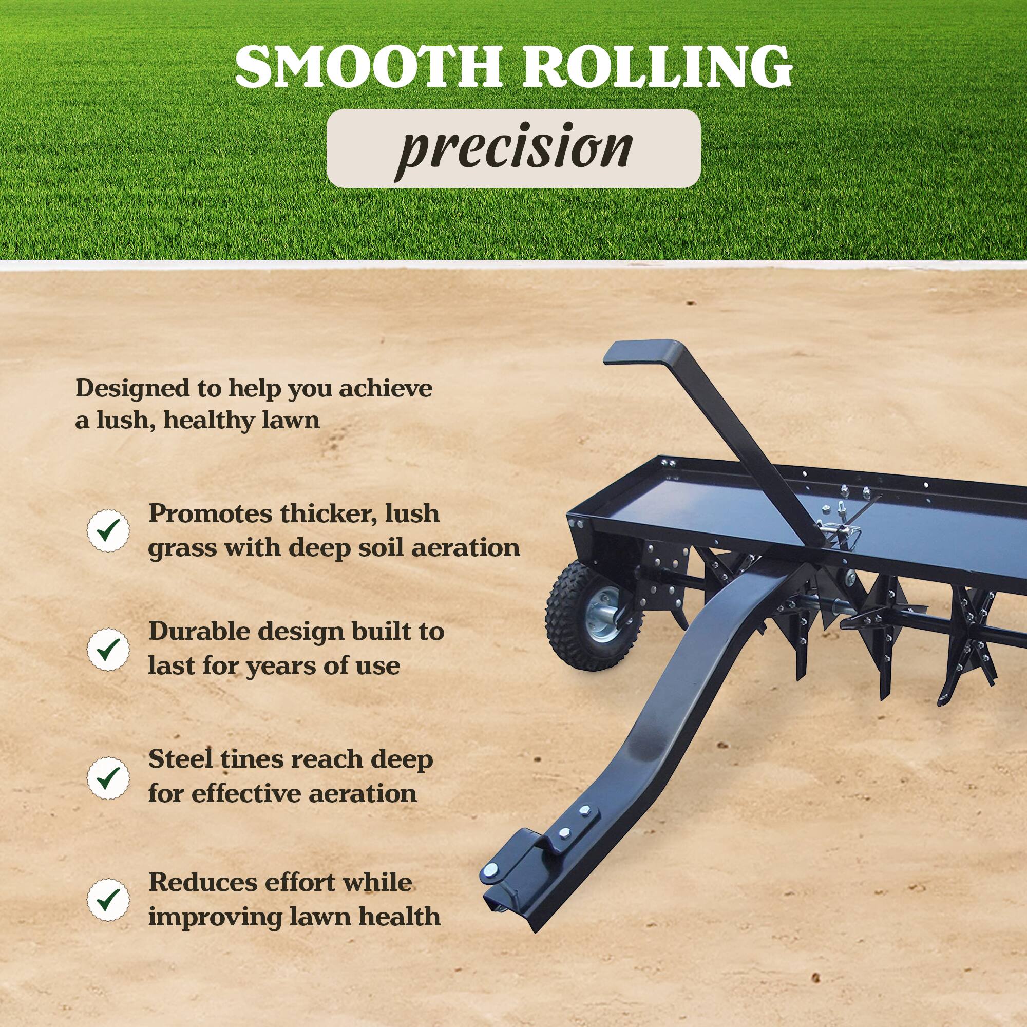 SMOOTH ROLLING precision

Designed to help you achieve a lush, healthy lawn

- Promotes thicker, lush grass with deep soil aeration
- Durable design built to last for years of use
- Steel tines reach deep for effective aeration
- Reduces effort while improving lawn health