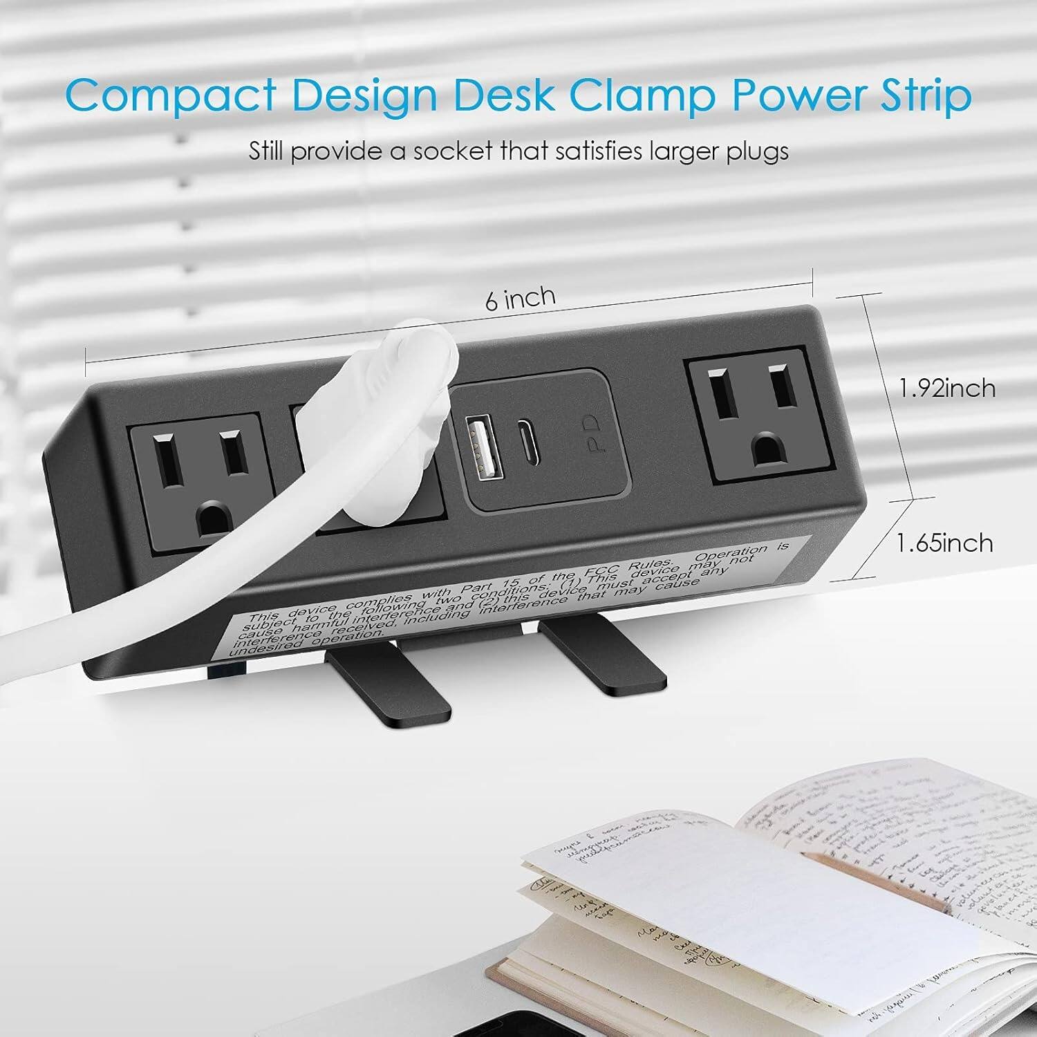 Compact Design Desk Clamp Power Strip  
Still provide a socket that satisfies larger plugs  

6 inch  
1.92 inch  
1.65 inch  

This device complies with Part 15 of the FCC Rules. Operation is subject to the following two conditions:  
(1) This device may not cause harmful interference, and  
(2) this device must accept any interference received, including interference that may cause undesired operation.