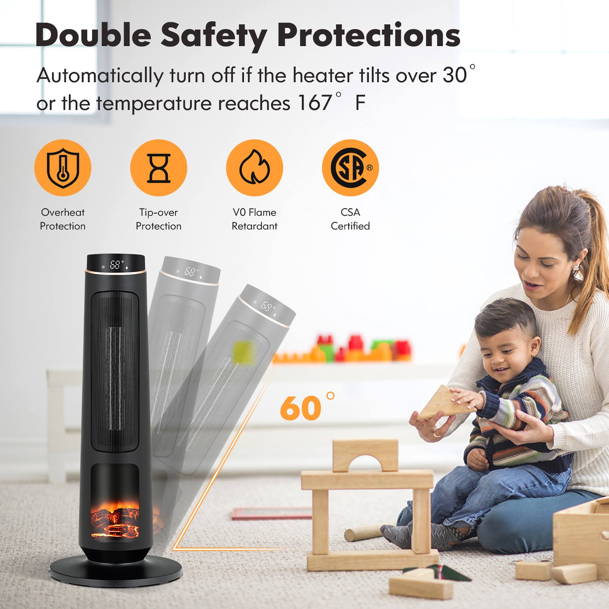 Double Safety Protections

Automatically turn off if the heater tilts over 30° or the temperature reaches 167° F

- Overheat Protection
- Tip-over Protection
- V0 Flame Retardant
- CSA Certified

60°
