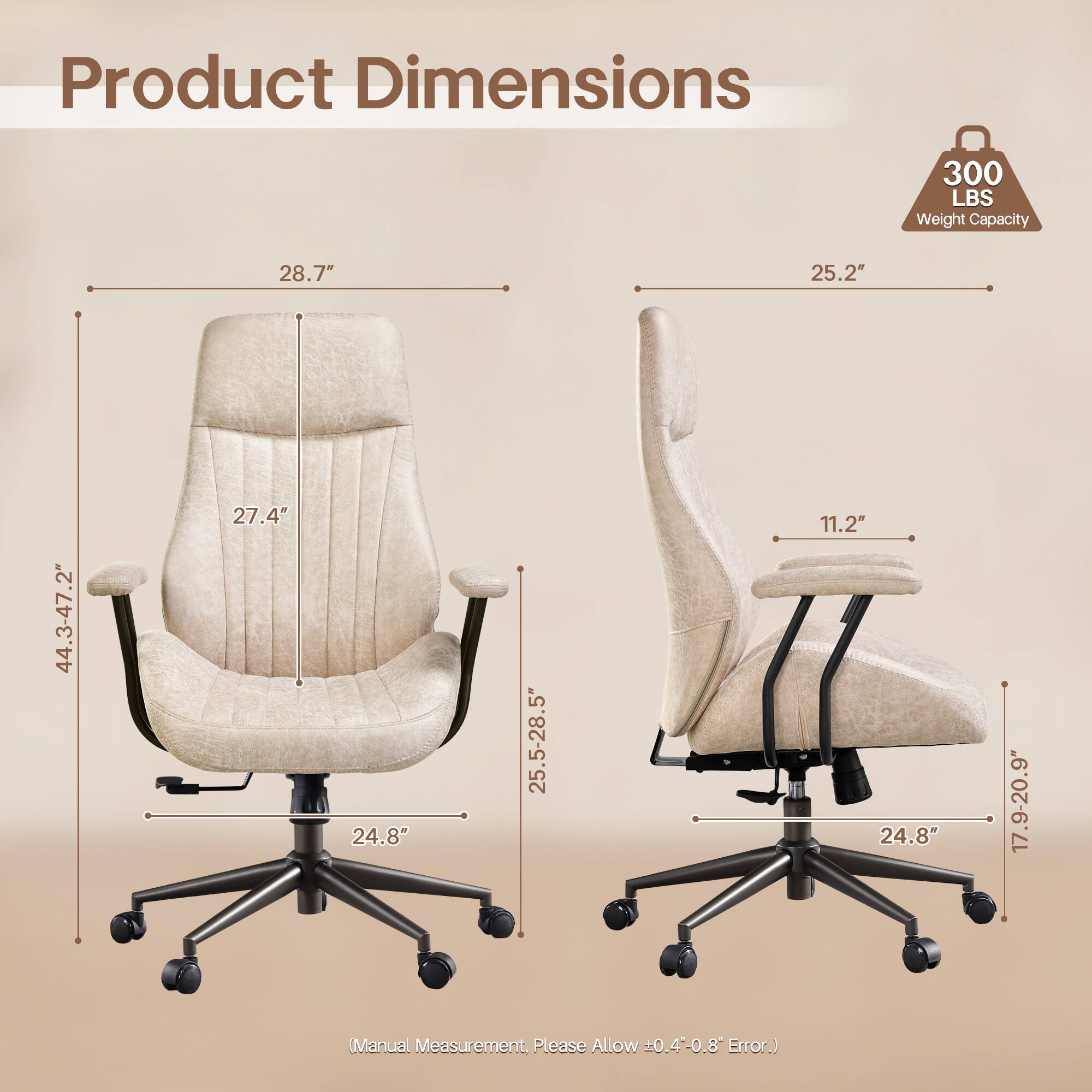 Product Dimensions

300 LBS Weight Capacity

- 28.7"
- 25.2"
- 44.3-47.2"
- 27.4"
- 25.5-28.5"
- 11.2"
- 24.8"
- 17.9-20.9"

(Manual Measurement, Please Allow ±0.4-0.8" Error.)