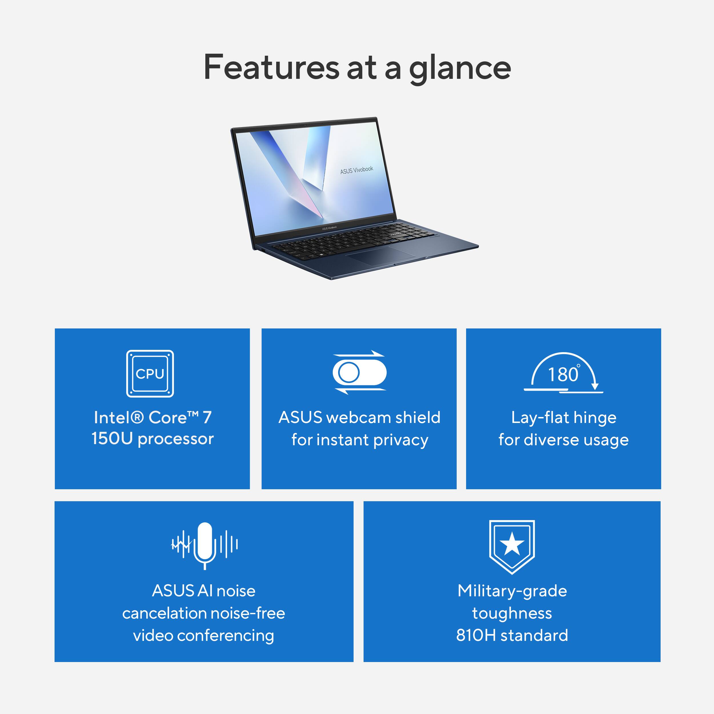 Features at a glance

- Intel® Core™ 7 150U processor
- ASUS webcam shield for instant privacy
- Lay-flat hinge for diverse usage
- ASUS AI noise cancellation noise-free video conferencing
- Military-grade toughness 810H standard