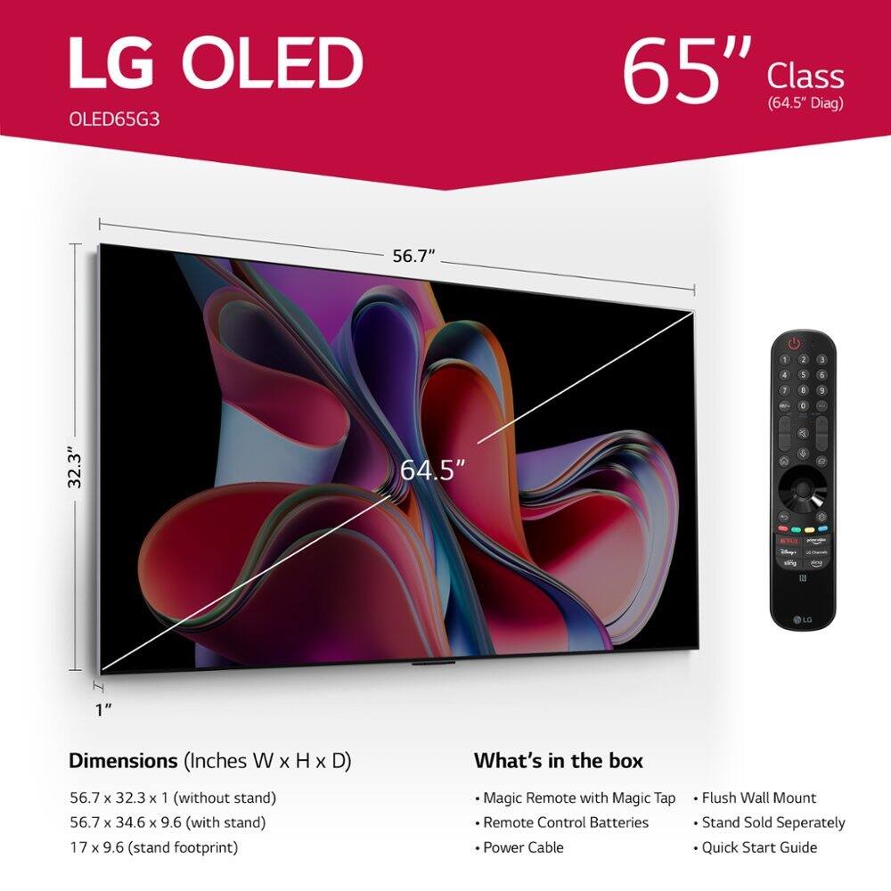 LG OLED OLED65G3 65" Class (64.5" Diag) 56.7" 1 2 1 4 1 5 2 1 a : 32.3" 64.5" 2 4 sfg LG I 1" Dimensions (Inches W x H x D) 56.7 x 32.3 x 1 (without stand) 56.7 x 34.6 x 9.6 (with stand) 17 x 9.6 (stand footprint) What's in the box Magic Remote with Magic Tap Remote Control Batteries Power Cable Flush Wall Mount Stand Sold Separately Quick Start Guide
