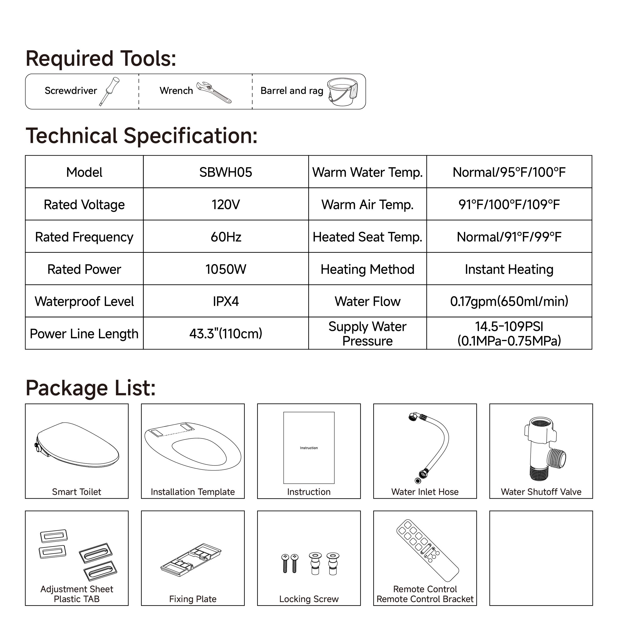 **Required Tools:**
- Screwdriver
- Wrench
- Barrel and rag

**Technical Specification:**
- Model: SBWH05
- Rated Voltage: 120V
- Rated Frequency: 60Hz
- Rated Power: 1050W
- Waterproof Level: IPX4
- Power Line Length: 43.3" (110cm)
- Warm Water Temp.: Normal/95°F/100°F
- Warm Air Temp.: 91°F/100°F/109°F
- Heated Seat Temp.: Normal/91°F/99°F
- Heating Method: Instant Heating
- Water Flow: 0.17gpm (650ml/min)
- Supply Water Pressure: 14.5-109PSI (0.1MPa-0.75MPa)

**Package List:**
- Smart Toilet
- Installation Template
- Instruction
- Water Inlet Hose
- Water Shutoff Valve
- Adjustment Sheet Plastic TAB
- Fixing Plate
- Locking Screw
- Remote Control
- Remote Control Bracket
