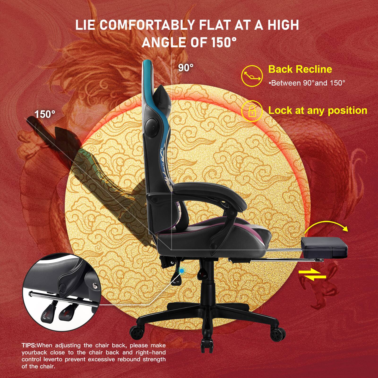 LIE COMFORTABLY FLAT AT A HIGH ANGLE OF 150°
90° Back Recline Between 90° and 150°
150° Lock at any position
TIPS: When adjusting the chair back, please make your back close to the chair back and right-hand control lever to prevent excessive rebound strength of the chair.